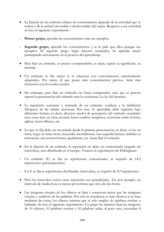 194
• La fijación de un estímulo (objeto de conocimiento) depende de la actividad que se
realiza y de la actitud (favorable o desfavorable) del sujeto. Respecto a esa actividad
se hizo el siguiente experimento:
- Primer grupo, aprende los conocimientos más sus ejemplos.
- Segundo grupo, aprende los conocimientos y se le pide que ellos pongan sus
ejemplos. El segundo grupo logra mejores resultados. Se aprende mejor
participando activamente en el proceso del aprendizaje.
• Para fijar un estímulo, es preciso comprenderlo, es decir, captar su significado, su
mensaje.
• Un estímulo se fija mejor si se relaciona con conocimientos anteriormente
adquiridos. Por tanto, el que posee más conocimientos previos, tiene más
elementos con los cuales asociar.
• Sin embargo, para fijar un estímulo, no basta comprender, sino que es preciso
repetir la presentación del estímulo ante la conciencia. La ley del ejercicio.
• La repetición constante y reiterada de un estímulo, conduce a la inhibición
(bloqueo) de las células nerviosas. Por esto, lo aprendido debe repetirse bajo
diferentes formas, es decir, diversos modos de percepción del estímulo estudiado:
unas veces leer, en otras resumir, hacer cuadros sinópticos, conversar sobre el tema,
aplicar, hacer dibujos, etc.
• Lo que se fija debe ser recordado desde la primera presentación, es decir, se lee un
tema, luego se reme mora (recuerda) mentalmente, una segunda lectura, también se
rememora; una tercera lectura, igualmente, etc. hasta fijar el estímulo.
• En la fijación de un estímulo, la repetición no debe ser concentrada (seguida sin
intervalos), sino distribuida en el tiempo. Veamos el experimento de Ebbinghaus:
- Un estímulo (E) se fija en repeticiones concentradas, se requirió de 14,5
repeticiones (presentaciones).
- Un E se fija es repeticiones distribuidas (intervalos), se requirió de 8,9 repeticiones.
• Pero los intervalos cortos entre repetición son perjudiciales. Así, por ejemplo, un
intervalo de media hora es menos provechosa que otro, de dos horas.
• Las imágenes visuales de los objetos se fijan y conservan mejor que las imágenes
visuales y auditivas de las palabras. Por esto la enseñanza es más efectiva si se hace
mediante las cosas, los objetos mismos que el sólo empleo de palabras escritas o
habladas. Se hizo el siguiente experimento: Un grupo de alumnos fijan las imágenes
de 10 objetos, 10 palabras escritas y 10 palabras oídas; al poco rato, recuerdan 8
 