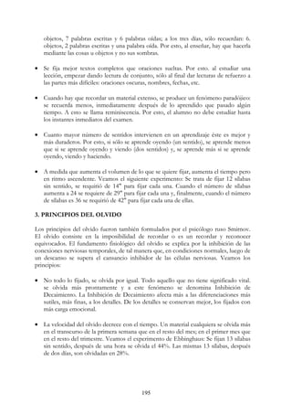 195
objetos, 7 palabras escritas y 6 palabras oídas; a los tres días, sólo recuerdan: 6.
objetos, 2 palabras escritas y una palabra oída. Por esto, al enseñar, hay que hacerla
mediante las cosas u objetos y no sus sombras.
• Se fija mejor textos completos que oraciones sueltas. Por esto. al estudiar una
lección, empezar dando lectura de conjunto, sólo al final dar lecturas de refuerzo a
las partes más difíciles: oraciones oscuras, nombres, fechas, etc.
• Cuando hay que recordar un material extenso, se produce un fenómeno paradójico:
se recuerda menos, inmediatamente después de lo aprendido que pasado algún
tiempo. A esto se llama reminiscencia. Por esto, el alumno no debe estudiar hasta
los instantes inmediatos del examen.
• Cuanto mayor número de sentidos intervienen en un aprendizaje éste es mejor y
más duraderos. Por esto, si sólo se aprende oyendo (un sentido), se aprende menos
que si se aprende oyendo y viendo (dos sentidos) y, se aprende más si se aprende
oyendo, viendo y haciendo.
• A medida que aumenta el volumen de lo que se quiere fijar, aumenta el tiempo pero
en ritmo ascendente. Veamos el siguiente experimento: Se trata de fijar 12 sílabas
sin sentido, se requirió de 14" para fijar cada una. Cuando el número de sílabas
aumenta a 24 se requiere de 29" para fijar cada una y, finalmente, cuando el número
de sílabas es 36 se requirió de 42" para fijar cada una de ellas.
3. PRINCIPIOS DEL OLVIDO
Los principios del olvido fueron también formulados por el psicólogo ruso Smirnov.
El olvido consiste en la imposibilidad de recordar o es un recordar y reconocer
equivocados. El fundamento fisiológico del olvido se explica por la inhibición de las
conexiones nerviosas temporales, de tal manera que, en condiciones normales, luego de
un descanso se supera el cansancio inhibidor de las células nerviosas. Veamos los
principios:
• No todo lo fijado, se olvida por igual. Todo aquello que no tiene significado vital.
se olvida más prontamente y a este fenómeno se denomina Inhibición de
Decaimiento. La Inhibición de Decaimiento afecta más a las diferenciaciones más
sutiles, más finas, a los detalles. De los detalles se conservan mejor, los fijados con
más carga emocional.
• La velocidad del olvido decrece con el tiempo. Un material cualquiera se olvida más
en el transcurso de la primera semana que en el resto del mes; en el primer mes que
en el resto del trimestre. Veamos el experimento de Ebbinghaus: Se fijan 13 sílabas
sin sentido, después de una hora se olvida el 44%. Las mismas 13 sílabas, después
de dos días, son olvidadas en 28%.
 