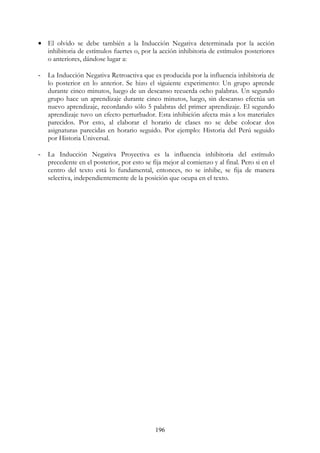 196
• El olvido se debe también a la Inducción Negativa determinada por la acción
inhibitoria de estímulos fuertes o, por la acción inhibitoria de estímulos posteriores
o anteriores, dándose lugar a:
- La Inducción Negativa Retroactiva que es producida por la influencia inhibitoria de
lo posterior en lo anterior. Se hizo el siguiente experimento: Un grupo aprende
durante cinco minutos, luego de un descanso recuerda ocho palabras. Un segundo
grupo hace un aprendizaje durante cinco minutos, luego, sin descanso efectúa un
nuevo aprendizaje, recordando sólo 5 palabras del primer aprendizaje. El segundo
aprendizaje tuvo un efecto perturbador. Esta inhibición afecta más a los materiales
parecidos. Por esto, al elaborar el horario de clases no se debe colocar dos
asignaturas parecidas en horario seguido. Por ejemplo: Historia del Perú seguido
por Historia Universal.
- La Inducción Negativa Proyectiva es la influencia inhibitoria del estímulo
precedente en el posterior, por esto se fija mejor al comienzo y al final. Pero si en el
centro del texto está lo fundamental, entonces, no se inhibe, se fija de manera
selectiva, independientemente de la posición que ocupa en el texto.
 