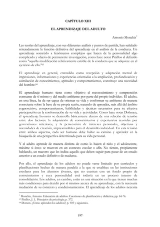 197
CAPÍTULO XIII
EL APRENDIZAJE DEL ADULTO
Antonio Monclús∗
Las teorías del aprendizaje, con sus diferentes análisis y puntos de partida, han señalado
reiteradamente la función definitiva del aprendizaje en el análisis de la conducta. Un
aprendizaje sometido a fenómenos complejos que hacen de la personalidad algo
complicado y objeto de permanente investigación, como hace notar Pinillos al definido
como "aquella modificación relativamente estable de la conducta que se adquiere en el
ejercicio de ella."63
El aprendizaje en general, entendido como recepción y adaptación mental de
impresiones, informaciones y experiencias orientadas a la ampliación, profundización y
asimilación de conocimientos, aptitudes y comportamientos, constituye una necesidad
del hombre.64
El aprendizaje humano tiene como objetivo el reconocimiento y comprensión
constante de sí mismo y del medio ambiente por parte del propio individuo. El adulto,
en esta línea, ha de ser capaz de orientar su vida y conformar su ambiente de manera
consciente sobre la base de su propia razón, tratando de aprender, más allá del ámbito
cognoscitivo, comportamientos, habilidades y técnicas necesarios para su efectiva
participación en la conformación de su vida y actividades. Como hace notar Dohmen,
el aprendizaje humano se desarrolla básicamente dentro de una relación de tensión
entre dos factores: la adquisición de conocimientos y experiencias reunidas por
generaciones anteriores, y la persecución de intereses personales, objetivos y
necesidades de creación, imprescindibles para el desarrollo individual. En esta tensión
entre ambos aspectos, cada ser humano debe hallar su camino y aprender en la
búsqueda de una perspectiva determinada para su vida personal.
Y el adulto aprende de manera distinta de como lo hacen el niño y el adolescente,
máxime si éstos se mueven en un contexto escolar o afín. No tienen, propiamente
hablando, un maestro que les indica aquello que deben seguir para pasar de un estado
anterior a un estado definitivo de madurez.
Por ello, el aprendizaje de los adultos no puede verse limitado por currículos y
planificaciones hechas de manera paralela a la que se establece en las instituciones
escolares para los alumnos jóvenes, que no cuentan con un fondo propio de
conocimientos y cuya personalidad está todavía en un proceso intenso de
consolidación. Los adultos, en cambio, están en una situación en la que tienen muchas
más condiciones para decidir por sí mismos acerca de su aprendizaje, con la necesaria
mediación de su contexto y condicionamientos. El aprendizaje de los adultos necesita
∗
Monclús, Antonio. Educación de adultos. Cuestiones de planificación y didáctica; pp. 64-76.
63 Pinillos, J. L. Principios de psicología; p. 372.
64 Domen. ¿Cómo aprenden los adultos?; p. 505 y siguientes.
 