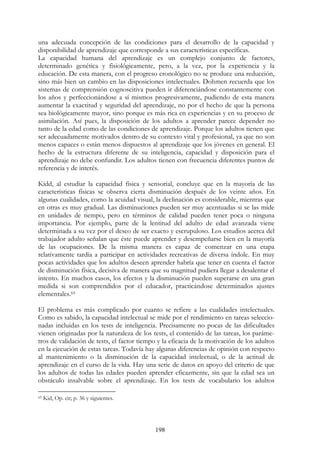 198
una adecuada concepción de las condiciones para el desarrollo de la capacidad y
disponibilidad de aprendizaje que corresponde a sus características específicas.
La capacidad humana del aprendizaje es un complejo conjunto de factores,
determinado genética y fisiológicamente, pero, a la vez, por la experiencia y la
educación. De esta manera, con el progreso cronológico no se produce una reducción,
sino más bien un cambio en las disposiciones intelectuales. Dohmen recuerda que los
sistemas de comprensión cognoscitiva pueden ir diferenciándose constantemente con
los años y perfeccionándose a sí mismos progresivamente, pudiendo de esta manera
aumentar la exactitud y seguridad del aprendizaje, no por el hecho de que la persona
sea biológicamente mayor, sino porque es más rica en experiencias y en su proceso de
asimilación. Así pues, la disposición de los adultos a aprender parece depender no
tanto de la edad como de las condiciones de aprendizaje. Porque los adultos tienen que
ser adecuadamente motivados dentro de su contexto vital y profesional, ya que no son
menos capaces o están menos dispuestos al aprendizaje que los jóvenes en general. El
hecho de la estructura diferente de su inteligencia, capacidad y disposición para el
aprendizaje no debe confundir. Los adultos tienen con frecuencia diferentes puntos de
referencia y de interés.
Kidd, al estudiar la capacidad física y sensorial, concluye que en la mayoría de las
características físicas se observa cierta disminución después de los veinte años. En
algunas cualidades, como la acuidad visual, la declinación es considerable, mientras que
en otras es muy gradual. Las disminuciones pueden ser muy acentuadas si se las mide
en unidades de tiempo, pero en términos de calidad pueden tener poca o ninguna
importancia. Por ejemplo, parte de la lentitud del adulto de edad avanzada viene
determinada a su vez por el deseo de ser exacto y escrupuloso. Los estudios acerca del
trabajador adulto señalan que éste puede aprender y desempeñarse bien en la mayoría
de las ocupaciones. De la misma manera es capaz de comenzar en una etapa
relativamente tardía a participar en actividades recreativas de diversa índole. En muy
pocas actividades que los adultos deseen aprender habría que tener en cuenta el factor
de disminución física, decisiva de manera que su magnitud pudiera llegar a desalentar el
intento. En muchos casos, los efectos y la disminución pueden superarse en una gran
medida si son comprendidos por el educador, practicándose determinados ajustes
elementales.65
El problema es más complicado por cuanto se refiere a las cualidades intelectuales.
Como es sabido, la capacidad intelectual se mide por el rendimiento en tareas seleccio-
nadas incluidas en los tests de inteligencia. Precisamente no pocas de las dificultades
vienen originadas por la naturaleza de los tests, el contenido de las tareas, los paráme-
tros de validación de tests, el factor tiempo y la eficacia de la motivación de los adultos
en la ejecución de estas tareas. Todavía hay algunas diferencias de opinión con respecto
al mantenimiento o la disminución de la capacidad intelectual, o de la actitud de
aprendizaje en el curso de la vida. Hay una serie de datos en apoyo del criterio de que
los adultos de todas las edades pueden aprender eficazmente, sin que la edad sea un
obstáculo insalvable sobre el aprendizaje. En los tests de vocabulario los adultos
65 Kid, Op. cit; p. 36 y siguientes.
 