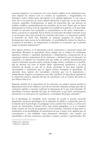 199
muestran progresos y no retrocesos. Si a estos mismos adultos se les administran unos
años después los mismos tests en estudios de seguimiento y longitudinales, los
individuos suelen exhibir mejor desempeño en la segunda aplicación. Y este caso se
suele dar en las personas de escasa aptitud intelectual, al igual que en las que tienen
excelente capacidad. Evidentemente, el grado de instrucción que una persona ha
recibido modifica considerablemente los resultados de los tests. Parece que un factor
fundamental en muchos tests de capacidad es la medida de la práctica en la tarea dada.
Cuando las personas han mantenido su entrenamiento en las tareas intelectuales o
físicas, conservan su capacidad. Por lo demás, la motivación del adulto sometido al test
es un elemento clave para entender los resultados del mismo y es importante también
el desarrollo de metas bien definidas en cualquier programa de estudios, de
formulaciones claras acerca de las dificultades o la posibilidad de realizar los objetivos,
de planear la actividad y de comprometer al educando en un proceso que le permita
juzgar sus propias realizaciones.66
Otro aspecto decisivo, es el relacionado con los sentimientos y emociones dentro del
aprendizaje. Resultará un aprendizaje eficaz, siempre que se realicen las condiciones
siguientes: estímulo y seguridad, dependencia e independencia, reorganización de la
experiencia anterior, importancia de las relaciones y satisfacción para el educando. La
seguridad y el estímulo son esenciales para que realice un esfuerzo determinante por
cuanto el educando necesita sentirse cómodo consigo mismo, confiando en su posibili-
dad de afrontar con éxito el desafío. Debe experimentar satisfacción y un nivel
suficiente de desafío, ya que ahí es donde encontrará la base para soportar la
incomodidad o sufrimiento que de alguna manera acompaña al aprendizaje. El
educando tiene, además dos necesidades contrarias que son la dependencia e
independencia, impulsos contrapuestos que debe equilibrar. El aprendizaje depende de
la experiencia anterior, depende del tipo de experiencia y de su sentido, del modo en
que influye sobre el yo.
Depende también de la importancia de las relaciones, los adultos esperan percibir la
importancia tanto de los objetivos como de los métodos utilizados, porque para ellos la
evaluación significa a menudo confirmar la importancia de lo que están haciendo. El
aprendizaje constante depende del logro de satisfacción, ya que debe experimentarse
satisfacción con referencia a las expectativas y necesidades del propio educando.67
En el aprendizaje no entendido como concepto de escuela se pueden encontrar
importantes elementos psicológicos de la educación de adultos y comprender parte de
la relación entre la psicología y la pedagogía. León, cuando trata el tema, se centra en la
noción de transferencia. Expone cómo toda acción pedagógica, ya se le considere
desde el punto de vista de los programas o de los métodos, encuentra en gran parte su
justificación en las posibilidades de transferencia de que es capaz. Esto significa que un
conocimiento o una habilidad están plenamente dominados sólo cuando son
transferibles a diversas situaciones, próximas o lejanas, escolares o profesionales. Por
66 Ibid; p.50 y siguientes.
67 Ibid; p.65 y siguientes.
 