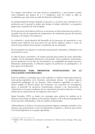 20
Los equipos innovadores son más efectivos, participativos y perseverantes cuando
están integrados por grupos de 2 a 5 integrantes, entre los cuales se elige un
coordinador, que suele tener un estilo de dirección colaborativo.
La productividad del tiempo dedicado al proyecto es un factor muy valorado por los
profesores; por lo general se dedica más tiempo al trabajo individual y en pequeños
grupos que a reuniones de todo el equipo.
En los proyectos innovadores efectivos se encuentra un clima relacional muy positivo y
un grado muy alto de aceptación de compromisos, de satisfacción general, de cohesión
del grupo y de respeto a las opiniones.
La evaluación o autoevaluación del desarrollo de los proyectos de innovación es una
práctica poco habitual. Son muy pocos los que llevan registros, diarios o actas, así
como los que realizan observaciones o mediciones de sus resultados.
El asesoramiento de expertos es ocasional y puntual, poco sistemática y deficitaria en la
mayoría de los casos.
La falta de apoyo económico y de tiempo personal para realizar las tareas adicionales
exigidas, son las principales limitaciones encontradas. Otros problemas mencionados
por los profesores son la falta de asesoramiento, la complejidad del propio proyecto,
deficiencias institucionales, la influencia negativa de profesores no participantes y el
poco apoyo de la dirección.
ESTRATEGIAS PARA PROMOVER INNOVACIONES EN LA
EDUCACIÓN UNIVERSITARIA
Entre las políticas y estrategias que se han utilizado en América Latina para promover
innovaciones específicas en la docencia universitaria destaca en primer lugar la
capacitación pedagógica de los docentes. Otras iniciativas registradas en mayor o
menor medida en diversos países del continente son: concursos de investigación,
apoyo al desarrollo de proyectos institucionales, premios a las innovaciones, la
valorización en la carrera académica de las experiencias innovativas docentes en forma
similar que las experiencias de investigación, entre otras.26
Según González (1993, ya citado), las estrategias para acelerar los cambios en la
docencia universitaria se aplican en dos grandes campos: el de la docencia propiamente
tal (los docentes individuales) y el de los cambios institucionales.
Adicionalmente se incluyen en la presente ponencia algunas estrategias centradas en los
alumnos, que proporcionan a éstos las herramientas cognitivas y afectivas para asumir
el rol de protagonistas de su propio aprendizaje.
26 CINDA, 1993. Innovación en la educación universitaria en América Latina. Santiago, Chile. (pág.
15).
 