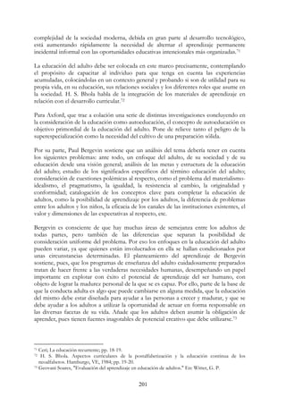 201
complejidad de la sociedad moderna, debida en gran parte al desarrollo tecnológico,
está aumentando rápidamente la necesidad de alternar el aprendizaje permanente
incidental informal con las oportunidades educativas intencionales más organizadas.71
La educación del adulto debe ser colocada en este marco precisamente, contemplando
el propósito de capacitar al individuo para que tenga en cuenta las experiencias
acumuladas, colocándolas en un contexto general y probando si son de utilidad para su
propia vida, en su educación, sus relaciones sociales y los diferentes roles que asume en
la sociedad. H. S. Bhola habla de la integración de los materiales de aprendizaje en
relación con el desarrollo curricular.72
Para Axford, que trae a colación una serie de distintas investigaciones concluyendo en
la consideración de la educación como autoeducación, el concepto de autoeducación es
objetivo primordial de la educación del adulto. Pone de relieve tanto el peligro de la
superespecialización como la necesidad del cultivo de una preparación sólida.
Por su parte, Paul Bergevin sostiene que un análisis del tema debería tener en cuenta
los siguientes problemas: ante todo, un enfoque del adulto, de su sociedad y de su
educación desde una visión general; análisis de las metas y estructura de la educación
del adulto; estudio de los significados específicos del término educación del adulto;
consideración de cuestiones polémicas al respecto, como el problema del materialismo-
idealismo, el pragmatismo, la igualdad, la resistencia al cambio, la originalidad y
conformidad; catalogación de los conceptos clave para completar la educación de
adultos, como la posibilidad de aprendizaje por los adultos, la diferencia de problemas
entre los adultos y los niños, la eficacia de los canales de las instituciones existentes, el
valor y dimensiones de las expectativas al respecto, etc.
Bergevin es consciente de que hay muchas áreas de semejanza entre los adultos de
todas partes, pero también de las diferencias que separan la posibilidad de
consideración uniforme del problema. Por eso los enfoques en la educación del adulto
pueden variar, ya que quienes están involucrados en ella se hallan condicionados por
unas circunstancias determinadas. El planteamiento del aprendizaje de Bergevin
sostiene, pues, que los programas de enseñanza del adulto cuidadosamente preparados
tratan de hacer frente a las verdaderas necesidades humanas, desempeñando un papel
importante en explotar con éxito el potencial de aprendizaje del ser humano, con
objeto de lograr la madurez personal de la que se es capaz. Por ello, parte de la base de
que la conducta adulta es algo que puede cambiarse en alguna medida, que la educación
del mismo debe estar diseñada para ayudar a las personas a crecer y madurar, y que se
debe ayudar a los adultos a utilizar la oportunidad de actuar en forma responsable en
las diversas facetas de su vida. Añade que los adultos deben asumir la obligación de
aprender, pues tienen fuentes inagotables de potencial creativo que debe utilizarse.73
71 Ceri; La educación recurrente; pp. 18-19.
72 H. S. Bhola. Aspectos curriculares de la postalfabetización y la educación continua de los
neoalfabetos. Hamburgo, VE, 1984; pp. 19-20.
73 Geovani Soares, "Evaluación del aprendizaje en educación de adultos." En: Witter, G. P.
 