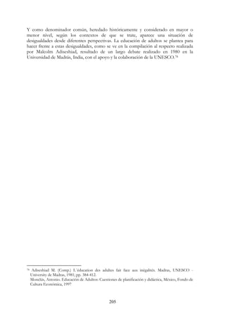 205
Y como denominador común, heredado históricamente y considerado en mayor o
menor nivel, según los contextos de que se trate, aparece una situación de
desigualdades desde diferentes perspectivas. La educación de adultos se plantea para
hacer frente a estas desigualdades, como se ve en la compilación al respecto realizada
por Malcolm Adiseshiad, resultado de un largo debate realizado en 1980 en la
Universidad de Madrás, India, con el apoyo y la colaboración de la UNESCO.78
78 Adiseshiad M. (Comp.) L´éducation des adultes fait face aux inégalités. Madras, UNESCO -
University de Madras, 1981; pp. 384-412.
Monclús, Antonio. Educación de Adultos: Cuestiones de planificación y didáctica, México, Fondo de
Cultura Económica, 1997
 
