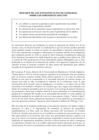 210
RESUMEN DE LOS SUPUESTOS CLAVE DE LINDEMAN,
SOBRE LOS APRENDICES ADULTOS
Es interesante observar que Lindeman no opone la educación de adultos a la de los
jóvenes, sino a la Inconvencional. La implicación es que los jóvenes pueden aprender
mejor también cuando se toman en cuenta sus necesidades e intereses, circunstancias
de la vida, experiencias, conceptos y diferencias. La corriente artística de la indagación,
que Lindeman postuló en 1926 en ]ournal of Adu/t Education, la publicación trimestral
de la American Association for Adult Education, que se publicó entre febrero de 1929
y octubre de 1941, proporcionó el más sobresaliente aparato bibliográfico que se haya
producido en el ámbito de la educación de adultos. Los siguientes fragmentos de sus
artículos revelan el creciente conjunto de ideas acerca del aprendizaje para adultos,
recogido de la experiencia de docentes exitosos.
De Lawrence P. Jacks, director de la Universidad de Manchester, Oxford, Inglaterra:
“Ganar dinero y vivir no son dos aspectos separados de la existencia. Son dos nombres
para un proceso continuo mirado desde puntos opuestos [...] Un tipo de educación
basada en esta idea de continuidad es la necesidad relevante de nuestro tiempo. Su
alcance será toda la vida. Considerará la industria de la civilización como la gran
continuación de la escuela”, para la inteligencia y el carácter, y su objeto será no sólo
encaminar a los hombres y mujeres a la vocación que van a seguir, sino animados con
ideales de excelencia apropiados para tal vocación. Con el riesgo de parecer fantasioso,
me aventuraré a decir que el objetivo final de la nueva educación es la transformación
gradual de la industria del mundo en la universidad del mundo; en otras palabras, la
producción gradual de un estado de cosas en el que ganarse el pan y “salvar el alma”,
en vez de ser, como ahora, operaciones inconexas y a veces opuestas, se convertirán en
una sola operación continua.” (Journal of Adu/t Education I, febrero de 1929, pp. 7-10).
Del otro lado de la academia tradicional, el movimiento educativo de adultos obliga a
reconocer el valor y la importancia de continuar el proceso de aprendizaje
indefinidamente [...] Pero entre los líderes previsores del movimiento en Estados
Unidos de América, este proceso no se considera un sustituto de una escuela que no es
bien aprovechada en la juventud, sino como una oportunidad educativa superior a la
que se les ofrece a los jóvenes, superior porque el aprendiz se motiva no por incentivos
artificiales de organización académica, sino por el deseo honesto de saber y enriquecer
su experiencia y porque trae a su estudio experiencias diarias relevantes, por lo que, en
consecuencia, los nuevos conocimientos echan raíces, éstas calan hondo y se alimentan
• Los adultos se motivan a aprender cuando experimentan necesidades
e intereses que el aprendizaje satisfará.
• La orientación de los aprendices hacia el aprendizaje se centra en la vida.
• La experiencia es el recurso más rico para el aprendizaje de los adultos.
• Los adultos tienen una profunda necesidad de autodirigirse.
• Las diferencias individuales entre la gente se incrementan con la edad.
 