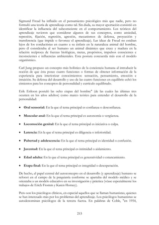 213
Sigmund Freud ha influido en el pensamiento psicológico más que nadie, pero no
formuló una teoría de aprendizaje como tal. Sin duda, su mayor aportación consistió en
identificar la influencia del subconsciente en el comportamiento. Los teóricos del
aprendizaje tuvieron que considerar algunos de sus conceptos, como ansiedad,
represión, fijación, regresión, agresión, mecanismos de defensa, proyección y
transferencia (que impide o favorece el aprendizaje). Las ideas de Freud no estaban
lejos de los conductistas en cuanto a su énfasis en la naturaleza animal del hombre,
pero él consideraba al ser humano un animal dinámico que crece y madura en la
relación recíproca de fuerzas biológicas, metas, propósitos, impulsos conscientes e
inconscientes e influencias ambientales. Esta postura concuerda más con el modelo
organísmico.
Carl Jung propuso un concepto más holístico de la conciencia humana al introducir la
noción de que ésta posee cuatro funciones o formas de obtener información de la
experiencia para interiorizar conocimientos: sensación, pensamiento, emoción e
intuición. Su defensa del desarrollo y uso de las cuatro funciones en equilibrio echó los
cimientos para los conceptos de personalidad y currículo equilibrado.
Erik Erikson postuló las ocho etapas del hombre" (de las cuales las últimas tres
ocurren en los años adultos) como marco teórico para entender el desarrollo de la
personalidad:
• Oral sensorial: En la que el tema principal es confianza o desconfianza.
• Muscular anal: En la que el tema principal es autonomía o vergüenza.
• Locomoción genital: En la que el tema principal es iniciativa o culpa.
• Latencia: En la que el tema principal es diligencia o inferioridad.
• Pubertad y adolescencia: En la que el tema principal es identidad o confusión.
• Juventud: En la que el tema principal es intimidad o aislamiento.
• Edad adulta: En la que el tema principal es generatividad o estancamiento.
• Etapa final: En la que el tema principal es integridad o desesperación.
De hecho, el papel central del autoconcepto en el desarrollo (y aprendizaje) humano se
reforzó en el campo de la psiquiatría conforme se apartaba del modelo médico y se
orientaba a un modelo educativo en su investigación y práctica (véase especialmente los
trabajos de Erich Fromm y Karen Horney).
Pero son los psicólogos clínicos, en especial aquellos que se llaman humanistas, quienes
se han interesado más por los problemas del aprendizaje. Los psicólogos humanistas se
autodenominan psicólogos de la tercera fuerza. En palabras de Coble, "en 1954,
 