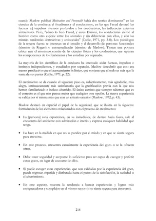 214
cuando Maslow publicó Motivation and Personalit había dos teorías dominantes" en las
ciencias de la conducta: el freudismo y el conductismo, en las que Freud destacó las
fuerzas [e] impulsos internos profundos y los conductistas, las influencias externas
ambientales. Pero, "como lo hizo Freud, y antes Darwin, los conductistas vieron al
hombre como otra especie entre los animales y sin diferencias con ellos, y con las
mismas tendencias destructivas y antisociales" (Coble, 1971, pp. 3-8). Los psicólogos
de la tercera fuerza se interesan en el estudio y el desarrollo de personas funcionales
(término de Rogers) o autoactualizadas (término de Maslow). Tienen una postura
crítica ante el atomismo común de las ciencias físicas y los conductistas, que separan
los componentes de los fenómenos y los estudian por separado.
La mayoría de los científicos de la conducta ha intentado aislar fuerzas, impulsos e
instintos independientes, y estudiados por separado. Maslow descubrió que esto era
menos productivo que el acercamiento holístico, que sostiene que el todo es más que la
suma de sus partes (Cable, 1971, p. 22).
El crecimiento se da cuando el siguiente paso es, subjetivamente, más agradable, más
alegre, intrínsecamente más satisfactorio que la gratificación previa con la que nos
hemos familiarizado e incluso aburrido. El único camino que siempre sabemos que es
el correcto es el que nos parece mejor que cualquier otra opción. La nueva experiencia
se valida por sí misma más que con un criterio exterior (Maslow, 1972, p. 43).
Maslow destacó en especial el papel de la seguridad, que se ilustra en la siguiente
formulación de los elementos relacionados con el proceso de crecimiento:
• La [persona] sana espontánea, en su inmediatez, de dentro hacia fuera, sale al
encuentro del ambiente con admiración e interés y expresa cualquier habilidad que
tenga.
• Lo hace en la medida en que no se paralice por el miedo y en que se sienta segura
para atreverse.
• En este proceso, encuentra casualmente la experiencia del gozo o se la ofrecen
otros.
• Debe tener seguridad y aceptarse lo suficiente para ser capaz de escoger y preferir
estos goces, en lugar de asustarse de ellos.
• Si puede escoger estas experiencias, que son validadas por la experiencia del goce,
puede regresar, repetida y disfrutada hasta el punto de la satisfacción, la saciedad o
el aburrimiento.
• En este aspecto, muestra la tendencia a buscar experiencias y logros más
enriquecedores y complejos en el mismo sector (si se siente segura para atreverse).
 