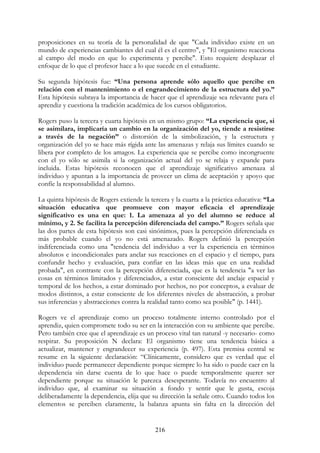 216
proposiciones en su teoría de la personalidad de que "Cada individuo existe en un
mundo de experiencias cambiantes del cual él es el centro", y "El organismo reacciona
al campo del modo en que lo experimenta y percibe". Esto requiere desplazar el
enfoque de lo que el profesor hace a lo que sucede en el estudiante.
Su segunda hipótesis fue: “Una persona aprende sólo aquello que percibe en
relación con el mantenimiento o el engrandecimiento de la estructura del yo.”
Esta hipótesis subraya la importancia de hacer que el aprendizaje sea relevante para el
aprendiz y cuestiona la tradición académica de los cursos obligatorios.
Rogers puso la tercera y cuarta hipótesis en un mismo grupo: “La experiencia que, si
se asimilara, implicaría un cambio en la organización del yo, tiende a resistirse
a través de la negación” o distorsión de la simbolización, y la estructura y
organización del yo se hace más rígida ante las amenazas y relaja sus límites cuando se
libera por completo de los amagos. La experiencia que se percibe como incongruente
con el yo sólo se asimila si la organización actual del yo se relaja y expande para
incluida. Estas hipótesis reconocen que el aprendizaje significativo amenaza al
individuo y apuntan a la importancia de proveer un clima de aceptación y apoyo que
confíe la responsabilidad al alumno.
La quinta hipótesis de Rogers extiende la tercera y la cuarta a la práctica educativa: “La
situación educativa que promueve con mayor eficacia el aprendizaje
significativo es una en que: 1. La amenaza al yo del alumno se reduce al
mínimo, y 2. Se facilita la percepción diferenciada del campo.” Rogers señala que
las dos partes de esta hipótesis son casi sinónimos, pues la percepción diferenciada es
más probable cuando el yo no está amenazado. Rogers definió la percepción
indiferenciada como una "tendencia del individuo a ver la experiencia en términos
absolutos e incondicionales para anclar sus reacciones en el espacio y el tiempo, para
confundir hecho y evaluación, para confiar en las ideas más que en una realidad
probada", en contraste con la percepción diferenciada, que es la tendencia "a ver las
cosas en términos limitados y diferenciados, a estar consciente del anclaje espacial y
temporal de los hechos, a estar dominado por hechos, no por conceptos, a evaluar de
modos distintos, a estar consciente de los diferentes niveles de abstracción, a probar
sus inferencias y abstracciones contra la realidad tanto como sea posible" (p. 1441).
Rogers ve el aprendizaje como un proceso totalmente interno controlado por el
aprendiz, quien compromete todo su ser en la interacción con su ambiente que percibe.
Pero también cree que el aprendizaje es un proceso vital tan natural -y necesario- como
respirar. Su proposición N declara: El organismo tiene una tendencia básica a
actualizar, mantener y engrandecer su experiencia (p. 497). Esta premisa central se
resume en la siguiente declaración: “Clínicamente, considero que es verdad que el
individuo puede permanecer dependiente porque siempre lo ha sido o puede caer en la
dependencia sin darse cuenta de lo que hace o puede temporalmente querer ser
dependiente porque su situación le parezca desesperante. Todavía no encuentro al
individuo que, al examinar su situación a fondo y sentir que le gusta, escoja
deliberadamente la dependencia, elija que su dirección la señale otro. Cuando todos los
elementos se perciben claramente, la balanza apunta sin falta en la dirección del
 