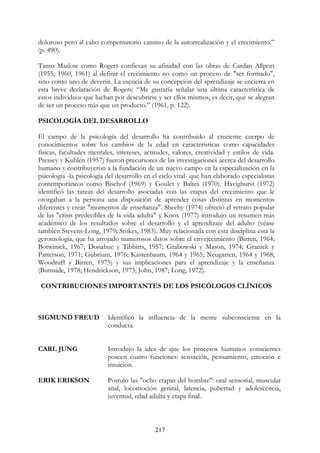 217
doloroso pero al cabo compensatorio camino de la autorrealización y el crecimiento.”
(p. 490).
Tanto Maslow como Rogers confiesan su afinidad con las obras de Cardan Allport
(1955, 1960, 1961) al definir el crecimiento no como un proceso de "ser formado",
sino como uno de devenir. La esencia de su concepción del aprendizaje se encierra en
esta breve declaración de Rogers: “Me gustaría señalar una última característica de
estos individuos que luchan por descubrirse y ser ellos mismos, es decir, que se alegran
de ser un proceso más que un producto.” (1961, p. 122).
PSICOLOGÍA DEL DESARROLLO
El campo de la psicología del desarrollo ha contribuido al creciente cuerpo de
conocimientos sobre los cambios de la edad en características como capacidades
físicas, facultades mentales, intereses, actitudes, valores, creatividad y estilos de vida.
Pressey y Kuhlen (1957) fueron precursores de las investigaciones acerca del desarrollo
humano y contribuyeron a la fundación de un nuevo campo en la especialización en la
psicología -la psicología del desarrollo en el ciclo vital- que han elaborado especialistas
contemporáneos como Bischof (1969) y Goulet y Baltes (1970). Havighurst (1972)
identificó las tareas del desarrollo asociadas con las etapas del crecimiento que le
otorgaban a la persona una disposición de aprender cosas distintas en momentos
diferentes y crear "momentos de enseñanza". Sheehy (1974) ofreció el retrato popular
de las "crisis predecibles de la vida adulta" y Knox (1977) introdujo un resumen más
académico de los resultados sobre el desarrollo y el aprendizaje del adulto (véase
también Stevens-Long, 1979; Stokes, 1983). Muy relacionada con esta disciplina está la
gerontología, que ha arrojado numerosos datos sobre el envejecimiento (Birren, 1964;
Botwinick, 1967; Donahue y Tibbitts, 1957; Grabowski y Mason, 1974; Granick y
Patterson, 1971; Gubrium, 1976; Kastenbaum, 1964 y 1965; Neugarten, 1964 y 1968;
Woodruff y Birren, 1975) y sus implicaciones para el aprendizaje y la enseñanza
(Bumside, 1978; Hendrickson, 1973; John, 1987; Long, 1972).
CONTRIBUCIONES IMPORTANTES DE LOS PSICÓLOGOS CLÍNICOS
SIGMUND FREUD
CARL JUNG
ERIK ERIKSON
Identificó la influencia de la mente subconsciente en la
conducta.
Introdujo la idea de que los procesos humanos conscientes
poseen cuatro funciones: sensación, pensamiento, emoción e
intuición.
Postuló las "ocho etapas del hombre": oral sensorial, muscular
anal, locomoción genital, latencia, pubertad y adolescencia,
juventud, edad adulta y etapa final.
 