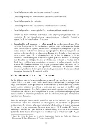 22
- Capacidad para propiciar una buena comunicación grupal.
- Capacidad para mejorar la transferencia y retención de información.
- Capacidad para variar los estímulos.
- Capacidad para recurrir a los silencios y las indicaciones no verbales.
- Capacidad para hacer una recapitulación y una integración de conocimientos.
El taller de micro enseñanza comprende varias etapas: prediagnóstico, toma de
conciencia de las imperfecciones, experimentación, evaluación formativa,
superación de las imperfecciones detectadas.
• Capacitación del docente: el taller grupal de perfeccionamiento: Otra
estrategia de capacitación de los docentes, aplicada tanto en la educación básica
como en la educación superior, es la llamada “investigación protagónica”28 que en
esencia consiste en la revisión crítica de la propia práctica docente para generar un
cambio, en forma colectiva y colaborativa. En este tipo de taller se busca generar
autoconciencia acerca de la direccionalidad de la función docente y de su
coherencia con la concepción curricular adoptada por cada profesor. Se investiga
para descubrir los principios teóricos y valóricos que sustentan la práctica, con el
fin de hacer explícitas las contradicciones y promover la coherencia entre teoría y
práctica. El método comprende siete etapas: problematización, reconstrucción de
episodios, interpretación de los episodios, formulación de hipótesis sobre
situaciones, validación de las hipótesis planteadas, construcción de una racionalidad
alternativa, formulación de pautas de acción.
ESTRATEGIAS DE CAMBIO INSTITUCIONAL
En los últimos años se ha constatado que, en general, para producir cambios en la
calidad de la docencia en el nivel escolar o universitario no basta con que cada profesor
tenga conocimientos sobre planificación macrocurricular y microcurricular y domine
ciertas técnicas docentes específicas; se considera que para que los cambios sean
sustantivos y permanentes debe haber, además, una transformación más integral a nivel
de la institución educativa. En otras palabras, se plantea que la capacitación pedagógica
de los docentes es una estrategia necesaria pero no suficiente para lograr innovaciones
significativas y duraderas.
Entre las estrategias institucionales específicas que se han utilizado para promover
innovaciones están: los concursos de investigación, el desarrollo de proyectos
institucionales, los premios a las innovaciones, la valorización en la carrera académica
de las experiencias innovativas docentes, entre otras. El desarrollo del “soporte
tecnológico institucional” para facilitar la comunicación y el acceso al conocimiento
por medio de las nuevas tecnologías de la información y la comunicación (NTIC), es
28 Vera, R., Hevia, R., Sotta, M. E. (1985). Orientaciones básicas del Taller de Educación
Democrática, II Parte. Documento de Trabajo, Santiago, PIIE
 