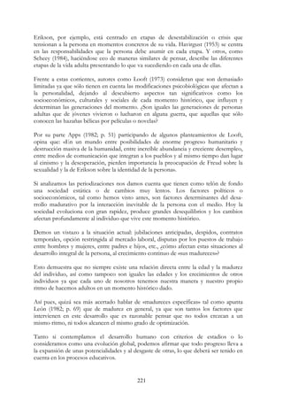 221
Erikson, por ejemplo, está centrado en etapas de desestabilización o crisis que
tensionan a la persona en momentos concretos de su vida. Havirgust (1953) se centra
en las responsabilidades que la persona debe asumir en cada etapa. Y otros, como
Scheey (1984), haciéndose eco de maneras similares de pensar, describe las diferentes
etapas de la vida adulta presentando lo que va sucediendo en cada una de ellas.
Frente a estas corrientes, autores como Looft (1973) consideran que son demasiado
limitadas ya que sólo tienen en cuenta las modificaciones psicobiológicas que afectan a
la personalidad, dejando al descubierto aspectos tan significativos como los
socioeconómicos, culturales y sociales de cada momento histórico, que influyen y
determinan las generaciones del momento. ¿Son iguales las generaciones de personas
adultas que de jóvenes vivieron o lucharon en alguna guerra, que aquellas que sólo
conocen las hazañas bélicas por películas o novelas?
Por su parte Apps (1982; p. 51) participando de algunos planteamientos de Looft,
opina que: «En un mundo entre posibilidades de enorme progreso humanitario y
destrucción masiva de la humanidad, entre increíble abundancia y creciente desempleo,
entre medios de comunicación que integran a los pueblos y al mismo tiempo dan lugar
al cinismo y la desesperación, pierden importancia la preocupación de Freud sobre la
sexualidad y la de Erikson sobre la identidad de la persona».
Si analizamos las periodizaciones nos damos cuenta que tienen como telón de fondo
una sociedad estática o de cambios muy lentos. Los factores políticos o
socioeconómicos, tal como hemos visto antes, son factores determinantes del desa-
rrollo madurativo por la interacción inevitable de la persona con el medio. Hoy la
sociedad evoluciona con gran rapidez, produce grandes desequilibrios y los cambios
afectan profundamente al individuo que vive este momento histórico.
Demos un vistazo a la situación actual: jubilaciones anticipadas, despidos, contratos
temporales, opción restringida al mercado laboral, disputas por los puestos de trabajo
entre hombres y mujeres, entre padres e hijos, etc., ¿cómo afectan estas situaciones al
desarrollo integral de la persona, al crecimiento continuo de «sus madureces»?
Esto demuestra que no siempre existe una relación directa entre la edad y la madurez
del individuo, así como tampoco son iguales las edades y los crecimientos de otros
individuos ya que cada uno de nosotros tenemos nuestra manera y nuestro propio
ritmo de hacemos adultos en un momento histórico dado.
Así pues, quizá sea más acertado hablar de «madureces específicas» tal como apunta
León (1982; p. 69) que de madurez en general, ya que son tantos los factores que
intervienen en este desarrollo que es razonable pensar que no todos crezcan a un
mismo ritmo, ni todos alcancen el mismo grado de optimización.
Tanto si contemplamos el desarrollo humano con criterios de estadios o lo
consideramos como una evolución global, podemos afirmar que todo progreso lleva a
la expansión de unas potencialidades y al desgaste de otras, lo que deberá ser tenido en
cuenta en los procesos educativos.
 