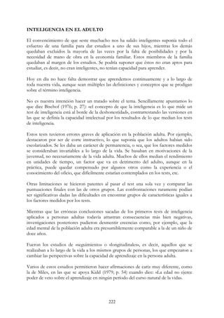 222
INTELIGENCIA EN EL ADULTO
El convencimiento de que «este muchacho nos ha salido inteligente» suponía todo el
esfuerzo de una familia para dar estudios a uno de sus hijos, mientras los demás
quedaban excluidos la mayoría de las veces por la falta de posibilidades y por la
necesidad de mano de obra en la economía familiar. Estos miembros de la familia
quedaban al margen de los estudios. Se podría suponer que éstos no eran aptos para
estudiar, es decir, no eran inteligentes, no tenían capacidad para aprender.
Hoy en día no hace falta demostrar que aprendemos continuamente y a lo largo de
toda nuestra vida, aunque sean múltiples las definiciones y conceptos que se prodigan
sobre el término inteligencia.
No es nuestra intención hacer un tratado sobre el tema. Sencillamente apuntamos lo
que dice Bischof (1976; p. 27): «el concepto de que la inteligencia es lo que mide un
test de inteligencia está al borde de la deshonestidad», contrarrestando las versiones en
las que se definía la capacidad intelectual por los resultados de lo que median los tests
de inteligencia.
Estos tests tuvieron errores graves de aplicación en la población adulta. Por ejemplo,
destacaron por ser de corte instructivo, lo que suponía que los adultos habían sido
escolarizados. Se les daba un carácter de permanencia, o sea, que los factores medidos
se consideraban invariables a lo largo de la vida. Se basaban en motivaciones de la
juventud, no necesariamente de la vida adulta. Muchos de ellos median el rendimiento
en unidades de tiempo, un factor que va en detrimento del adulto, aunque en la
práctica, puede quedar compensado por algunos otros como la experiencia o el
conocimiento del oficio, que difícilmente estarían contemplados en los tests, etc.
Otras limitaciones se hicieron patentes al pasar el test una sola vez y comparar las
puntuaciones finales con las de otros grupos. Las confrontaciones raramente podían
ser significativas dadas las dificultades en encontrar grupos de características iguales a
los factores medidos por los tests.
Mientras que las erróneas conclusiones sacadas de los primeros tests de inteligencia
aplicados a personas adultas todavía arrastran consecuencias más bien negativas,
investigaciones posteriores pudieron desmentir creencias como, por ejemplo, que la
edad mental de la población adulta era presumiblemente comparable a la de un niño de
doce años.
Fueron los estudios de «seguimiento» o «longitudinales», es decir, aquellos que se
realizaban a lo largo de la vida a los mismos grupos de personas, los que empezaron a
cambiar las perspectivas sobre la capacidad de aprendizaje en la persona adulta.
Varios de estos estudios permitieron hacer afirmaciones de cariz muy diferente, como
la de Miles, en las que se apoya Kidd (1979; p. 54) cuando dice: «La edad no ejerce
poder de veto sobre el aprendizaje en ningún período del curso natural de la vida».
 
