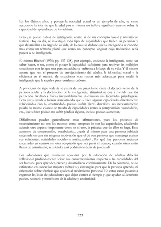 223
En los últimos años, y porque la sociedad actual es un ejemplo de ello, se viene
aceptando la idea de que la edad por sí misma no influye significativamente sobre la
capacidad de aprendizaje de los adultos.
Pero ¿se puede hablar de inteligencia como si de un concepto lineal y unitario se
tratara? Hoy en día, se investigan todo tipo de capacidades que tienen las personas y
que desarrollan a lo largo de su vida, de lo cual se deduce que la inteligencia se concibe
más como un término plural que como un concepto singular cuya traducción sería
poseer o no inteligencia.
El mismo Bischof (1976; pp. 137-138), por ejemplo, entiende la inteligencia como un
saber hacer, o sea, como el poseer la capacidad suficiente para resolver las múltiples
situaciones con las que una persona adulta se enfrenta a lo largo de su vida. Y él mismo
apunta que «en el proceso de envejecimiento del adulto, la idoneidad social y la
eficiencia en el manejo de situaciones son pautas más adecuadas para medir la
inteligencia que la rapidez para reordenar cubos».
A principios de siglo todavía se partía de un paralelismo entre el decrecimiento de la
persona adulta y la declinación de la inteligencia, afirmándose que a medida que iba
perdiendo facultades físicas inexorablemente disminuían sus facultades psicológicas.
Pero estos estudios fueron demostrando que si bien algunas capacidades directamente
relacionadas con la «motricidad» podían sufrir cierto deterioro, no necesariamente
pasaba lo mismo cuando se trataba de capacidades como la comprensión, vocabulario,
etc., que si bien podían no sufrir pérdida alguna, incluso podían aumentar.
Difícilmente pueden generalizarse estas afirmaciones, pues los procesos de
envejecimiento no son los mismos como tampoco lo son las capacidades, añadiendo
además otro aspecto importante como es el uso, la práctica que de ellos se haga. Este
aumento de comprensión, vocabulario... ¿sería el mismo para una persona jubilada
encerrada en casa sin ninguna motivación que el de otra persona que mantenga activas
sus relaciones, actividades sociales e intelectuales? ¿Por qué hay personas ancianas
encerradas en centros sin otra ocupación que ver pasar el tiempo, cuando otras están
llenas de entusiasmo, actividad y casi podríamos decir de juventud?
Los educadores que realmente apuestan por la educación de adultos deberán
reflexionar profundamente sobre sus convencimientos respecto a las capacidades del
ser humano para aprender, crecer y desarrollarse continuamente. De lo contrario, no se
esforzarán en buscar los mejores métodos y estrategias para que la persona aprenda, ni
orientarán sobre técnicas que ayuden al crecimiento personal. En estos casos pasarán a
engrosar las listas de educadores que dejan correr el tiempo y que ayudan al deterioro
pasivo, rutinario y monótono de la adultez y ancianidad.
 