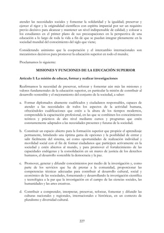 227
atender las necesidades sociales y fomentar la solidaridad y la igualdad; preservar y
ejercer el rigor y la originalidad científicos con espíritu imparcial por ser un requisito
previo decisivo para alcanzar y mantener un nivel indispensable de calidad; y colocar a
los estudiantes en el primer plano de sus preocupaciones en la perspectiva de una
educación a lo largo de toda la vida a fin de que se puedan integrar plenamente en la
sociedad mundial del conocimiento del siglo que viene;
Considerando asimismo que la cooperación y el intercambio internacionales son
mecanismos decisivos para promover la educación superior en todo el mundo;
Proclamamos lo siguiente:
MISIONES Y FUNCIONES DE LA EDUCACIÓN SUPERIOR
Artículo 1: La misión de educar, formar y realizar investigaciones
Reafirmamos la necesidad de preservar, reforzar y fomentar aún más las misiones y
valores fundamentales de la educación superior, en particular la misión de contribuir al
desarrollo sostenible y el mejoramiento del conjunto de la sociedad, a saber:
a. Formar diplomados altamente cualificados y ciudadanos responsables, capaces de
atender a las necesidades de todos los aspectos de la actividad humana,
ofreciéndoles cualificaciones que estén a la altura de los tiempos modernos,
comprendida la capacitación profesional, en las que se combinen los conocimientos
teóricos y prácticos de alto nivel mediante cursos y programas que estén
constantemente adaptados a las necesidades presentes y futuras de la sociedad.
b. Constituir un espacio abierto para la formación superior que propicie el aprendizaje
permanente, brindando una óptima gama de opciones y la posibilidad de entrar y
salir fácilmente del sistema, así como oportunidades de realización individual y
movilidad social con el fin de formar ciudadanos que participen activamente en la
sociedad y estén abiertos al mundo, y para promover el fortalecimiento de las
capacidades endógenas y la consolidación en un marco de justicia de los derechos
humanos, el desarrollo sostenible la democracia y la paz.
c. Promover, generar y difundir conocimientos por medio de la investigación y, como
parte de los servicios que ha de prestar a la comunidad, proporcionar las
competencias técnicas adecuadas para contribuir al desarrollo cultural, social y
económico de las sociedades, fomentando y desarrollando la investigación científica
y tecnológica a la par que la investigación en el campo de las ciencias sociales, las
humanidades y las artes creativas.
d. Contribuir a comprender, interpretar, preservar, reforzar, fomentar y difundir las
culturas nacionales y regionales, internacionales e históricas, en un contexto de
pluralismo y diversidad cultural.
 