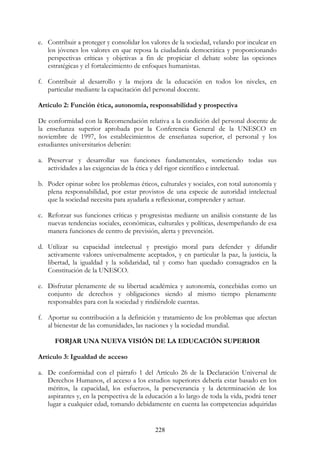 228
e. Contribuir a proteger y consolidar los valores de la sociedad, velando por inculcar en
los jóvenes los valores en que reposa la ciudadanía democrática y proporcionando
perspectivas críticas y objetivas a fin de propiciar el debate sobre las opciones
estratégicas y el fortalecimiento de enfoques humanistas.
f. Contribuir al desarrollo y la mejora de la educación en todos los niveles, en
particular mediante la capacitación del personal docente.
Artículo 2: Función ética, autonomía, responsabilidad y prospectiva
De conformidad con la Recomendación relativa a la condición del personal docente de
la enseñanza superior aprobada por la Conferencia General de la UNESCO en
noviembre de 1997, los establecimientos de enseñanza superior, el personal y los
estudiantes universitarios deberán:
a. Preservar y desarrollar sus funciones fundamentales, sometiendo todas sus
actividades a las exigencias de la ética y del rigor científico e intelectual.
b. Poder opinar sobre los problemas éticos, culturales y sociales, con total autonomía y
plena responsabilidad, por estar provistos de una especie de autoridad intelectual
que la sociedad necesita para ayudarla a reflexionar, comprender y actuar.
c. Reforzar sus funciones críticas y progresistas mediante un análisis constante de las
nuevas tendencias sociales, económicas, culturales y políticas, desempeñando de esa
manera funciones de centro de previsión, alerta y prevención.
d. Utilizar su capacidad intelectual y prestigio moral para defender y difundir
activamente valores universalmente aceptados, y en particular la paz, la justicia, la
libertad, la igualdad y la solidaridad, tal y como han quedado consagrados en la
Constitución de la UNESCO.
e. Disfrutar plenamente de su libertad académica y autonomía, concebidas como un
conjunto de derechos y obligaciones siendo al mismo tiempo plenamente
responsables para con la sociedad y rindiéndole cuentas.
f. Aportar su contribución a la definición y tratamiento de los problemas que afectan
al bienestar de las comunidades, las naciones y la sociedad mundial.
FORJAR UNA NUEVA VISIÓN DE LA EDUCACIÓN SUPERIOR
Artículo 3: Igualdad de acceso
a. De conformidad con el párrafo 1 del Artículo 26 de la Declaración Universal de
Derechos Humanos, el acceso a los estudios superiores debería estar basado en los
méritos, la capacidad, los esfuerzos, la perseverancia y la determinación de los
aspirantes y, en la perspectiva de la educación a lo largo de toda la vida, podrá tener
lugar a cualquier edad, tomando debidamente en cuenta las competencias adquiridas
 