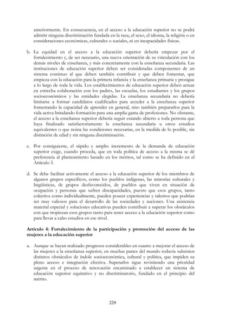 229
anteriormente. En consecuencia, en el acceso a la educación superior no se podrá
admitir ninguna discriminación fundada en la raza, el sexo, el idioma, la religión o en
consideraciones económicas, culturales o sociales, ni en incapacidades físicas.
b. La equidad en el acceso a la educación superior debería empezar por el
fortalecimiento y, de ser necesario, una nueva orientación de su vinculación con los
demás niveles de enseñanza, y más concretamente con la enseñanza secundaria. Las
instituciones de educación superior deben ser consideradas componentes de un
sistema continuo al que deben también contribuir y que deben fomentar, que
empieza con la educación para la primera infancia y la enseñanza primaria y prosigue
a lo largo de toda la vida. Los establecimientos de educación superior deben actuar
en estrecha colaboración con los padres, las escuelas, los estudiantes y los grupos
socioeconómicos y las entidades elegidas. La enseñanza secundaria no debería
limitarse a formar candidatos cualificados para acceder a la enseñanza superior
fomentando la capacidad de aprender en general, sino también prepararlos para la
vida activa brindando formación para una amplia gama de profesiones. No obstante,
el acceso a la enseñanza superior debería seguir estando abierto a toda persona que
haya finalizado satisfactoriamente la enseñanza secundaria u otros estudios
equivalentes o que reúna las condiciones necesarias, en la medida de lo posible, sin
distinción de edad y sin ninguna discriminación.
c. Por consiguiente, el rápido y amplio incremento de la demanda de educación
superior exige, cuando proceda, que en toda política de acceso a la misma se dé
preferencia al planteamiento basado en los méritos, tal como se ha definido en el
Artículo 3.
d. Se debe facilitar activamente el acceso a la educación superior de los miembros de
algunos grupos específicos, como los pueblos indígenas, las minorías culturales y
lingüísticas, de grupos desfavorecidos, de pueblos que viven en situación de
ocupación y personas que sufren discapacidades, puesto que esos grupos, tanto
colectiva como individualmente, pueden poseer experiencias y talentos que podrían
ser muy valiosos para el desarrollo de las sociedades y naciones. Una asistencia
material especial y soluciones educativas pueden contribuir a superar los obstáculos
con que tropiezan esos grupos tanto para tener acceso a la educación superior como
para llevar a cabo estudios en ese nivel.
Artículo 4: Fortalecimiento de la participación y promoción del acceso de las
mujeres a la educación superior
a. Aunque se hayan realizado progresos considerables en cuanto a mejorar el acceso de
las mujeres a la enseñanza superior, en muchas partes del mundo todavía subsisten
distintos obstáculos de índole socioeconómica, cultural y política, que impiden su
pleno acceso e integración efectiva. Superarlos sigue revistiendo una prioridad
urgente en el proceso de renovación encaminado a establecer un sistema de
educación superior equitativo y no discriminatorio, fundado en el principio del
mérito.
 