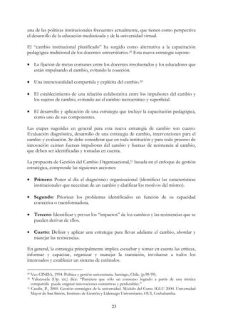 23
una de las políticas institucionales frecuentes actualmente, que tienen como perspectiva
el desarrollo de la educación mediatizada y de la universidad virtual.
El “cambio institucional planificado” ha surgido como alternativa a la capacitación
pedagógica tradicional de los docentes universitarios.29 Esta nueva estrategia supone:
• La fijación de metas comunes entre los docentes involucrados y los educadores que
están impulsando el cambio, evitando la coacción.
• Una intencionalidad compartida y explícita del cambio.30
• El establecimiento de una relación colaborativa entre los impulsores del cambio y
los sujetos de cambio, evitando así el cambio tecnocrático y superficial.
• El desarrollo y aplicación de una estrategia que incluye la capacitación pedagógica,
como uno de sus componentes.
Las etapas sugeridas en general para esta nueva estrategia de cambio son cuatro:
Evaluación diagnóstica, desarrollo de una estrategia de cambio, intervenciones para el
cambio y evaluación. Se debe considerar que en toda institución y para todo proceso de
innovación existen fuerzas impulsoras del cambio y fuerzas de resistencia al cambio,
que deben ser identificadas y tomadas en cuenta.
La propuesta de Gestión del Cambio Organizacional,31 basada en el enfoque de gestión
estratégica, comprende las siguientes acciones:
• Primero: Poner al día el diagnóstico organizacional (identificar las características
institucionales que necesitan de un cambio y clarificar los motivos del mismo).
• Segundo: Priorizar los problemas identificados en función de su capacidad
correctiva o transformadora.
• Tercero: Identificar y prever los “impactos” de los cambios y las resistencias que se
pueden derivar de ellos.
• Cuarto: Definir y aplicar una estrategia para llevar adelante el cambio, abordar y
manejar las resistencias.
En general, la estrategia principalmente implica escuchar y tomar en cuenta las críticas,
informar y capacitar, organizar y manejar la transición, involucrar a todos los
interesados y establecer un sistema de estímulos.
29 Ver: CINDA, 1994. Política y gestión universitaria. Santiago, Chile. (p.98-99).
30 Valenzuela (Op. cit.) dice: “Pareciera que sólo un consenso logrado a partir de una mística
compartida puede originar innovaciones sustantivas y perdurables.”
31 Cazalis, P., 2000. Gestión estratégica de la universidad. Módulo del Curso IGLU 2000. Universidad
Mayor de San Simón, Instituto de Gestión y Liderazgo Universitario, OUI, Cochabamba.
 