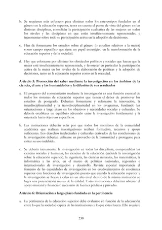 230
b. Se requieren más esfuerzos para eliminar todos los estereotipos fundados en el
género en la educación superior, tener en cuenta el punto de vista del género en las
distintas disciplinas, consolidar la participación cualitativa de las mujeres en todos
los niveles y las disciplinas en que están insuficientemente representadas, e
incrementar sobre todo su participación activa en la adopción de decisiones.
c. Han de fomentarse los estudios sobre el género (o estudios relativos a la mujer)
como campo específico que tiene un papel estratégico en la transformación de la
educación superior y de la sociedad.
d. Hay que esforzarse por eliminar los obstáculos políticos y sociales que hacen que la
mujer esté insuficientemente representada, y favorecer en particular la participación
activa de la mujer en los niveles de la elaboración de políticas y la adopción de
decisiones, tanto en la educación superior como en la sociedad.
Artículo 5: Promoción del saber mediante la investigación en los ámbitos de la
ciencia, el arte y las humanidades y la difusión de sus resultados
a. El progreso del conocimiento mediante la investigación es una función esencial de
todos los sistemas de educación superior que tienen el deber de promover los
estudios de postgrado. Deberían fomentarse y reforzarse la innovación, la
interdisciplinariedad y la transdisciplinariedad en los programas, fundando las
orientaciones a largo plazo en los objetivos y necesidades sociales y culturales. Se
debería establecer un equilibrio adecuado entre la investigación fundamental y la
orientada hacia objetivos específicos.
b. Las instituciones deberán velar por que todos los miembros de la comunidad
académica que realizan investigaciones reciban formación, recursos y apoyo
suficientes. Los derechos intelectuales y culturales derivados de las conclusiones de
la investigación deberían utilizarse en provecho de la humanidad y protegerse para
evitar su uso indebido.
c. Se debería incrementar la investigación en todas las disciplinas, comprendidas las
ciencias sociales y humanas, las ciencias de la educación (incluida la investigación
sobre la educación superior), la ingeniería, las ciencias naturales, las matemáticas, la
informática y las artes, en el marco de políticas nacionales, regionales e
internacionales de investigación y desarrollo. Reviste especial importancia el
fomento de las capacidades de investigación en los establecimientos de enseñanza
superior con funciones de investigación puesto que cuando la educación superior y
la investigación se llevan a cabo en un alto nivel dentro de la misma institución se
logra una potenciación mutua de la calidad. Estas instituciones deberían obtener el
apoyo material y financiero necesario de fuentes públicas y privadas.
Artículo 6: Orientación a largo plazo fundada en la pertinencia
a. La pertinencia de la educación superior debe evaluarse en función de la adecuación
entre lo que la sociedad espera de las instituciones y lo que éstas hacen. Ello requiere
 