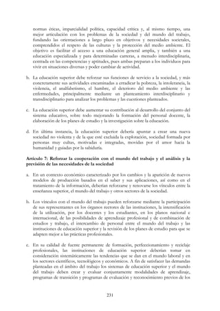231
normas éticas, imparcialidad política, capacidad crítica y, al mismo tiempo, una
mejor articulación con los problemas de la sociedad y del mundo del trabajo,
fundando las orientaciones a largo plazo en objetivos y necesidades societales,
comprendidos el respeto de las culturas y la protección del medio ambiente. El
objetivo es facilitar el acceso a una educación general amplia, y también a una
educación especializada y para determinadas carreras, a menudo interdisciplinaria,
centrada en las competencias y aptitudes, pues ambas preparan a los individuos para
vivir en situaciones diversas y poder cambiar de actividad.
b. La educación superior debe reforzar sus funciones de servicio a la sociedad, y más
concretamente sus actividades encaminadas a erradicar la pobreza, la intolerancia, la
violencia, el analfabetismo, el hambre, el deterioro del medio ambiente y las
enfermedades, principalmente mediante un planteamiento interdisciplinario y
transdisciplinario para analizar los problemas y las cuestiones planteados.
c. La educación superior debe aumentar su contribución al desarrollo del conjunto del
sistema educativo, sobre todo mejorando la formación del personal docente, la
elaboración de los planes de estudio y la investigación sobre la educación.
d. En última instancia, la educación superior debería apuntar a crear una nueva
sociedad no violenta y de la que esté excluida la explotación, sociedad formada por
personas muy cultas, motivadas e integradas, movidas por el amor hacia la
humanidad y guiadas por la sabiduría.
Artículo 7: Reforzar la cooperación con el mundo del trabajo y el análisis y la
previsión de las necesidades de la sociedad
a. En un contexto económico caracterizado por los cambios y la aparición de nuevos
modelos de producción basados en el saber y sus aplicaciones, así como en el
tratamiento de la información, deberían reforzarse y renovarse los vínculos entre la
enseñanza superior, el mundo del trabajo y otros sectores de la sociedad.
b. Los vínculos con el mundo del trabajo pueden reforzarse mediante la participación
de sus representantes en los órganos rectores de las instituciones, la intensificación
de la utilización, por los docentes y los estudiantes, en los planos nacional e
internacional, de las posibilidades de aprendizaje profesional y de combinación de
estudios y trabajo, el intercambio de personal entre el mundo del trabajo y las
instituciones de educación superior y la revisión de los planes de estudio para que se
adapten mejor a las prácticas profesionales.
c. En su calidad de fuente permanente de formación, perfeccionamiento y reciclaje
profesionales, las instituciones de educación superior deberían tomar en
consideración sistemáticamente las tendencias que se dan en el mundo laboral y en
los sectores científicos, tecnológicos y económicos. A fin de satisfacer las demandas
planteadas en el ámbito del trabajo los sistemas de educación superior y el mundo
del trabajo deben crear y evaluar conjuntamente modalidades de aprendizaje,
programas de transición y programas de evaluación y reconocimiento previos de los
 