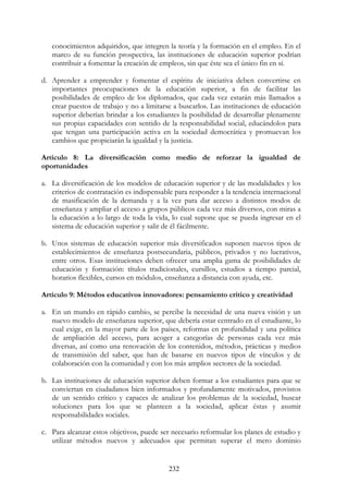 232
conocimientos adquiridos, que integren la teoría y la formación en el empleo. En el
marco de su función prospectiva, las instituciones de educación superior podrían
contribuir a fomentar la creación de empleos, sin que éste sea el único fin en sí.
d. Aprender a emprender y fomentar el espíritu de iniciativa deben convertirse en
importantes preocupaciones de la educación superior, a fin de facilitar las
posibilidades de empleo de los diplomados, que cada vez estarán más llamados a
crear puestos de trabajo y no a limitarse a buscarlos. Las instituciones de educación
superior deberían brindar a los estudiantes la posibilidad de desarrollar plenamente
sus propias capacidades con sentido de la responsabilidad social, educándolos para
que tengan una participación activa en la sociedad democrática y promuevan los
cambios que propiciarán la igualdad y la justicia.
Artículo 8: La diversificación como medio de reforzar la igualdad de
oportunidades
a. La diversificación de los modelos de educación superior y de las modalidades y los
criterios de contratación es indispensable para responder a la tendencia internacional
de masificación de la demanda y a la vez para dar acceso a distintos modos de
enseñanza y ampliar el acceso a grupos públicos cada vez más diversos, con miras a
la educación a lo largo de toda la vida, lo cual supone que se pueda ingresar en el
sistema de educación superior y salir de él fácilmente.
b. Unos sistemas de educación superior más diversificados suponen nuevos tipos de
establecimientos de enseñanza postsecundaria, públicos, privados y no lucrativos,
entre otros. Esas instituciones deben ofrecer una amplia gama de posibilidades de
educación y formación: títulos tradicionales, cursillos, estudios a tiempo parcial,
horarios flexibles, cursos en módulos, enseñanza a distancia con ayuda, etc.
Artículo 9: Métodos educativos innovadores: pensamiento crítico y creatividad
a. En un mundo en rápido cambio, se percibe la necesidad de una nueva visión y un
nuevo modelo de enseñanza superior, que debería estar centrado en el estudiante, lo
cual exige, en la mayor parte de los países, reformas en profundidad y una política
de ampliación del acceso, para acoger a categorías de personas cada vez más
diversas, así como una renovación de los contenidos, métodos, prácticas y medios
de transmisión del saber, que han de basarse en nuevos tipos de vínculos y de
colaboración con la comunidad y con los más amplios sectores de la sociedad.
b. Las instituciones de educación superior deben formar a los estudiantes para que se
conviertan en ciudadanos bien informados y profundamente motivados, provistos
de un sentido crítico y capaces de analizar los problemas de la sociedad, buscar
soluciones para los que se planteen a la sociedad, aplicar éstas y asumir
responsabilidades sociales.
c. Para alcanzar estos objetivos, puede ser necesario reformular los planes de estudio y
utilizar métodos nuevos y adecuados que permitan superar el mero dominio
 