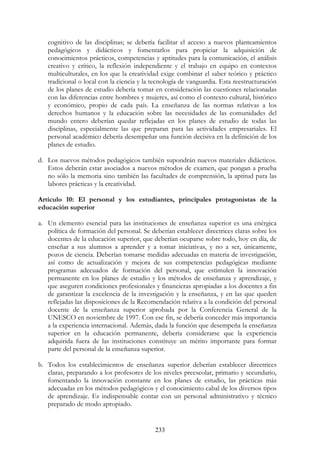 233
cognitivo de las disciplinas; se debería facilitar el acceso a nuevos planteamientos
pedagógicos y didácticos y fomentarlos para propiciar la adquisición de
conocimientos prácticos, competencias y aptitudes para la comunicación, el análisis
creativo y crítico, la reflexión independiente y el trabajo en equipo en contextos
multiculturales, en los que la creatividad exige combinar el saber teórico y práctico
tradicional o local con la ciencia y la tecnología de vanguardia. Esta reestructuración
de los planes de estudio debería tomar en consideración las cuestiones relacionadas
con las diferencias entre hombres y mujeres, así como el contexto cultural, histórico
y económico, propio de cada país. La enseñanza de las normas relativas a los
derechos humanos y la educación sobre las necesidades de las comunidades del
mundo entero deberían quedar reflejadas en los planes de estudio de todas las
disciplinas, especialmente las que preparan para las actividades empresariales. El
personal académico debería desempeñar una función decisiva en la definición de los
planes de estudio.
d. Los nuevos métodos pedagógicos también supondrán nuevos materiales didácticos.
Estos deberán estar asociados a nuevos métodos de examen, que pongan a prueba
no sólo la memoria sino también las facultades de comprensión, la aptitud para las
labores prácticas y la creatividad.
Artículo 10: El personal y los estudiantes, principales protagonistas de la
educación superior
a. Un elemento esencial para las instituciones de enseñanza superior es una enérgica
política de formación del personal. Se deberían establecer directrices claras sobre los
docentes de la educación superior, que deberían ocuparse sobre todo, hoy en día, de
enseñar a sus alumnos a aprender y a tomar iniciativas, y no a ser, únicamente,
pozos de ciencia. Deberían tomarse medidas adecuadas en materia de investigación,
así como de actualización y mejora de sus competencias pedagógicas mediante
programas adecuados de formación del personal, que estimulen la innovación
permanente en los planes de estudio y los métodos de enseñanza y aprendizaje, y
que aseguren condiciones profesionales y financieras apropiadas a los docentes a fin
de garantizar la excelencia de la investigación y la enseñanza, y en las que queden
reflejadas las disposiciones de la Recomendación relativa a la condición del personal
docente de la enseñanza superior aprobada por la Conferencia General de la
UNESCO en noviembre de 1997. Con ese fin, se debería conceder más importancia
a la experiencia internacional. Además, dada la función que desempeña la enseñanza
superior en la educación permanente, debería considerarse que la experiencia
adquirida fuera de las instituciones constituye un mérito importante para formar
parte del personal de la enseñanza superior.
b. Todos los establecimientos de enseñanza superior deberían establecer directrices
claras, preparando a los profesores de los niveles preescolar, primario y secundario,
fomentando la innovación constante en los planes de estudio, las prácticas más
adecuadas en los métodos pedagógicos y el conocimiento cabal de los diversos tipos
de aprendizaje. Es indispensable contar con un personal administrativo y técnico
preparado de modo apropiado.
 
