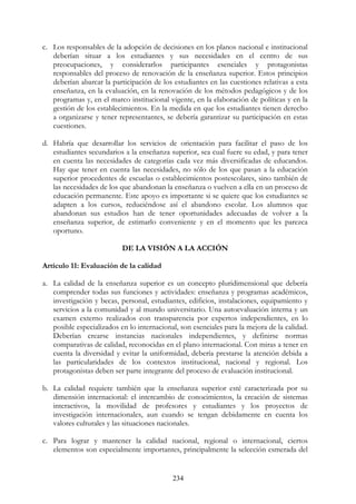234
c. Los responsables de la adopción de decisiones en los planos nacional e institucional
deberían situar a los estudiantes y sus necesidades en el centro de sus
preocupaciones, y considerarlos participantes esenciales y protagonistas
responsables del proceso de renovación de la enseñanza superior. Estos principios
deberían abarcar la participación de los estudiantes en las cuestiones relativas a esta
enseñanza, en la evaluación, en la renovación de los métodos pedagógicos y de los
programas y, en el marco institucional vigente, en la elaboración de políticas y en la
gestión de los establecimientos. En la medida en que los estudiantes tienen derecho
a organizarse y tener representantes, se debería garantizar su participación en estas
cuestiones.
d. Habría que desarrollar los servicios de orientación para facilitar el paso de los
estudiantes secundarios a la enseñanza superior, sea cual fuere su edad, y para tener
en cuenta las necesidades de categorías cada vez más diversificadas de educandos.
Hay que tener en cuenta las necesidades, no sólo de los que pasan a la educación
superior procedentes de escuelas o establecimientos postescolares, sino también de
las necesidades de los que abandonan la enseñanza o vuelven a ella en un proceso de
educación permanente. Este apoyo es importante si se quiere que los estudiantes se
adapten a los cursos, reduciéndose así el abandono escolar. Los alumnos que
abandonan sus estudios han de tener oportunidades adecuadas de volver a la
enseñanza superior, de estimarlo conveniente y en el momento que les parezca
oportuno.
DE LA VISIÓN A LA ACCIÓN
Artículo 11: Evaluación de la calidad
a. La calidad de la enseñanza superior es un concepto pluridimensional que debería
comprender todas sus funciones y actividades: enseñanza y programas académicos,
investigación y becas, personal, estudiantes, edificios, instalaciones, equipamiento y
servicios a la comunidad y al mundo universitario. Una autoevaluación interna y un
examen externo realizados con transparencia por expertos independientes, en lo
posible especializados en lo internacional, son esenciales para la mejora de la calidad.
Deberían crearse instancias nacionales independientes, y definirse normas
comparativas de calidad, reconocidas en el plano internacional. Con miras a tener en
cuenta la diversidad y evitar la uniformidad, debería prestarse la atención debida a
las particularidades de los contextos institucional, nacional y regional. Los
protagonistas deben ser parte integrante del proceso de evaluación institucional.
b. La calidad requiere también que la enseñanza superior esté caracterizada por su
dimensión internacional: el intercambio de conocimientos, la creación de sistemas
interactivos, la movilidad de profesores y estudiantes y los proyectos de
investigación internacionales, aun cuando se tengan debidamente en cuenta los
valores culturales y las situaciones nacionales.
c. Para lograr y mantener la calidad nacional, regional o internacional, ciertos
elementos son especialmente importantes, principalmente la selección esmerada del
 