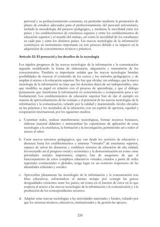 235
personal y su perfeccionamiento constante, en particular mediante la promoción de
planes de estudios adecuados para el perfeccionamiento del personal universitario,
incluida la metodología del proceso pedagógico, y mediante la movilidad entre los
países y los establecimientos de enseñanza superior y entre los establecimientos de
educación superior y el mundo del trabajo, así como la movilidad de los estudiantes
en cada país y entre los distintos países. Las nuevas tecnologías de la información
constituyen un instrumento importante en este proceso debido a su impacto en la
adquisición de conocimientos teóricos y prácticos.
Artículo 12: El potencial y los desafíos de la tecnología
Los rápidos progresos de las nuevas tecnologías de la información y la comunicación
seguirán modificando la forma de elaboración, adquisición y transmisión de los
conocimientos. También es importante señalar que las nuevas tecnologías brindan
posibilidades de renovar el contenido de los cursos y los métodos pedagógicos, y de
ampliar el acceso a la educación superior. No hay que olvidar, sin embargo, que la nueva
tecnología de la información no hace que los docentes dejen de ser indispensables, sino
que modifica su papel en relación con el proceso de aprendizaje, y que el diálogo
permanente que transforma la información en conocimiento y comprensión pasa a ser
fundamental. Los establecimientos de educación superior han de dar el ejemplo en
materia de aprovechamiento de las ventajas y el potencial de las nuevas tecnologías de la
información y la comunicación, velando por la calidad y manteniendo niveles elevados
en las prácticas y los resultados de la educación, con un espíritu de apertura, equidad y
cooperación internacional, por los siguientes medios:
a. Constituir redes, realizar transferencias tecnológicas, formar recursos humanos,
elaborar material didáctico e intercambiar las experiencias de aplicación de estas
tecnologías a la enseñanza, la formación y la investigación, permitiendo así a todos el
acceso al saber.
b. Crear nuevos entornos pedagógicos, que van desde los servicios de educación a
distancia hasta los establecimientos y sistemas "virtuales" de enseñanza superior,
capaces de salvar las distancias y establecer sistemas de educación de alta calidad,
favoreciendo así el progreso social y económico y la democratización así como otras
prioridades sociales importantes; empero, han de asegurarse de que el
funcionamiento de estos complejos educativos virtuales, creados a partir de redes
regionales continentales o globales, tenga lugar en un contexto respetuoso de las
identidades culturales y sociales.
c. Aprovechar plenamente las tecnologías de la información y la comunicación con
fines educativos, esforzándose al mismo tiempo por corregir las graves
desigualdades existentes entre los países, así como en el interior de éstos en lo que
respecta al acceso a las nuevas tecnologías de la información y la comunicación y a la
producción de los correspondientes recursos.
d. Adaptar estas nuevas tecnologías a las necesidades nacionales y locales, velando por
que los sistemas técnicos, educativos, institucionales y de gestión las apoyen.
 
