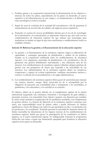236
e. Facilitar, gracias a la cooperación internacional, la determinación de los objetivos e
intereses de todos los países, especialmente de los países en desarrollo, el acceso
equitativo a las infraestructuras en este campo y su fortalecimiento y la difusión de
estas tecnologías en toda la sociedad.
f. Seguir de cerca la evolución de la sociedad del conocimiento a fin de garantizar el
mantenimiento de un nivel alto de calidad y de reglas de acceso equitativas.
g. Teniendo en cuentas las nuevas posibilidades abiertas por el uso de las tecnologías
de la información y la comunicación, es importante observar que ante todo son los
establecimientos de educación superior los que utilizan esas tecnologías para
modernizar su trabajo en lugar de que éstas transformen a establecimientos reales en
entidades virtuales.
Artículo 13: Reforzar la gestión y el financiamiento de la educación superior
a. La gestión y el financiamiento de la enseñanza superior exigen la elaboración de
capacidades y estrategias apropiadas de planificación y análisis de las políticas,
basadas en la cooperación establecida entre los establecimientos de enseñanza
superior y los organismos nacionales de planificación y de coordinación a fin de
garantizar una gestión debidamente racionalizada y una utilización sana de los
recursos. Los establecimientos de enseñanza superior deberían adoptar prácticas de
gestión con una perspectiva de futuro que responda a las necesidades de sus
entornos. Los administradores de la enseñanza superior deben ser receptivos,
competentes y capaces de evaluar regularmente -mediante mecanismos internos y
externos- la eficacia de los procedimientos y las reglas administrativos.
b. Los establecimientos de enseñanza superior deben gozar de autonomía para manejar
sus asuntos internos, aunque dicha autonomía ha de ir acompañada por la
obligación de presentar una contabilidad clara y transparente a las autoridades, al
parlamento, a los educandos y a la sociedad en su conjunto.
El objetivo último de la gestión debería ser el cumplimiento óptimo de la misión
institucional asegurando una enseñanza, formación e investigación de gran calidad, y
prestando servicios a la comunidad. Este objetivo requiere una dirección que combine
la visión social, incluida la comprensión de los problemas mundiales, con competencias
de gestión eficaces. La función de dirección en la enseñanza superior constituye, por
tanto, una responsabilidad social de primer orden y puede reforzarse de manera
significativa a través del diálogo con todos los que participan en ella, y en particular con
los profesores y los estudiantes. Teniendo presente la necesidad de mantener dentro de
límites razonables las dimensiones de los órganos rectores de los establecimientos de
enseñanza superior, habría que prever la participación de los académicos en dichos
órganos, en el marco institucional vigente. Es indispensable fomentar la cooperación
Norte-Sur con miras a lograr una financiación apropiada para fortalecer la educación
superior en los países en desarrollo.
 