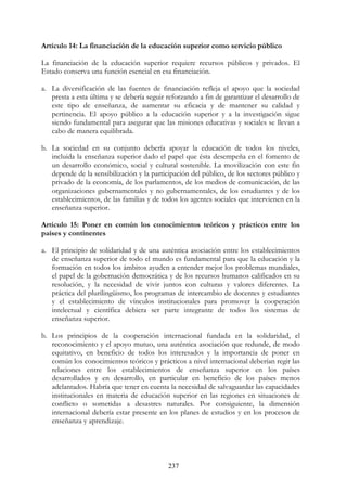 237
Artículo 14: La financiación de la educación superior como servicio público
La financiación de la educación superior requiere recursos públicos y privados. El
Estado conserva una función esencial en esa financiación.
a. La diversificación de las fuentes de financiación refleja el apoyo que la sociedad
presta a esta última y se debería seguir reforzando a fin de garantizar el desarrollo de
este tipo de enseñanza, de aumentar su eficacia y de mantener su calidad y
pertinencia. El apoyo público a la educación superior y a la investigación sigue
siendo fundamental para asegurar que las misiones educativas y sociales se llevan a
cabo de manera equilibrada.
b. La sociedad en su conjunto debería apoyar la educación de todos los niveles,
incluida la enseñanza superior dado el papel que ésta desempeña en el fomento de
un desarrollo económico, social y cultural sostenible. La movilización con este fin
depende de la sensibilización y la participación del público, de los sectores público y
privado de la economía, de los parlamentos, de los medios de comunicación, de las
organizaciones gubernamentales y no gubernamentales, de los estudiantes y de los
establecimientos, de las familias y de todos los agentes sociales que intervienen en la
enseñanza superior.
Artículo 15: Poner en común los conocimientos teóricos y prácticos entre los
países y continentes
a. El principio de solidaridad y de una auténtica asociación entre los establecimientos
de enseñanza superior de todo el mundo es fundamental para que la educación y la
formación en todos los ámbitos ayuden a entender mejor los problemas mundiales,
el papel de la gobernación democrática y de los recursos humanos calificados en su
resolución, y la necesidad de vivir juntos con culturas y valores diferentes. La
práctica del plurilingüismo, los programas de intercambio de docentes y estudiantes
y el establecimiento de vínculos institucionales para promover la cooperación
intelectual y científica debiera ser parte integrante de todos los sistemas de
enseñanza superior.
b. Los principios de la cooperación internacional fundada en la solidaridad, el
reconocimiento y el apoyo mutuo, una auténtica asociación que redunde, de modo
equitativo, en beneficio de todos los interesados y la importancia de poner en
común los conocimientos teóricos y prácticos a nivel internacional deberían regir las
relaciones entre los establecimientos de enseñanza superior en los países
desarrollados y en desarrollo, en particular en beneficio de los países menos
adelantados. Habría que tener en cuenta la necesidad de salvaguardar las capacidades
institucionales en materia de educación superior en las regiones en situaciones de
conflicto o sometidas a desastres naturales. Por consiguiente, la dimensión
internacional debería estar presente en los planes de estudios y en los procesos de
enseñanza y aprendizaje.
 