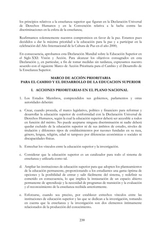 239
los principios relativos a la enseñanza superior que figuran en la Declaración Universal
de Derechos Humanos y en la Convención relativa a la lucha contra las
discriminaciones en la esfera de la enseñanza;
Reafirmamos solemnemente nuestros compromisos en favor de la paz. Estamos pues
decididos a dar la máxima prioridad a la educación para la paz y a participar en la
celebración del Año Internacional de la Cultura de Paz en el año 2000;
En consecuencia, aprobamos esta Declaración Mundial sobre la Educación Superior en
el Siglo XXI: Visión y Acción. Para alcanzar los objetivos consagrados en esta
Declaración y, en particular, a fin de tomar medidas sin tardanza, expresamos nuestro
acuerdo con el siguiente Marco de Acción Prioritaria para el Cambio y el Desarrollo de
la Enseñanza Superior.
MARCO DE ACCIÓN PRIORITARIA
PARA EL CAMBIO Y EL DESARROLLO DE LA EDUCACION SUPERIOR
I. ACCIONES PRIORITARIAS EN EL PLANO NACIONAL
1. Los Estados Miembros, comprendidos sus gobiernos, parlamentos y otras
autoridades deberán:
a. Crear, cuando proceda, el marco legislativo, político y financiero para reformar y
desarrollar la educación superior de conformidad con la Declaración Universal de
Derechos Humanos, según la cual la educación superior deberá ser accesible a todos
en función del mérito. No puede aceptarse ninguna discriminación ni nadie deberá
quedar excluido de la educación superior ni de sus ámbitos de estudio, niveles de
titulación y diferentes tipos de establecimientos por razones fundadas en su raza,
género, lengua, religión, edad ni tampoco por diferencias económicas o sociales ni
discapacidades físicas.
b. Estrechar los vínculos entre la educación superior y la investigación.
c. Considerar que la educación superior es un catalizador para todo el sistema de
enseñanza y utilizarla como tal.
d. Ampliar las instituciones de educación superior para que adopten los planteamientos
de la educación permanente, proporcionando a los estudiantes una gama óptima de
opciones y la posibilidad de entrar y salir fácilmente del sistema, y redefinir su
cometido en consecuencia, lo que implica la instauración de un espacio abierto
permanente de aprendizaje y la necesidad de programas de transición y la evaluación
y el reconocimiento de la enseñanza recibida anteriormente.
e. Esforzarse, cuando sea preciso, por establecer estrechos vínculos entre las
instituciones de educación superior y las que se dedican a la investigación, tomando
en cuenta que la enseñanza y la investigación son dos elementos íntimamente
relacionados de la producción del conocimiento.
 
