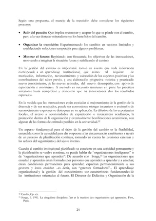24
Según esta propuesta, el manejo de la transición debe considerar los siguientes
procesos:
• Salir del pasado: Que implica reconocer y aceptar lo que se pierde con el cambio,
pero a la vez destacar reiteradamente los beneficios del cambio.
• Organizar la transición: Experimentando los cambios en sectores limitados y
estableciendo soluciones temporales para algunos problemas.
• Mostrar el futuro: Repitiendo con frecuencia los objetivos de las innovaciones,
motivando a imaginar la situación futura y señalizando el camino.
En la gestión del cambio es importante tomar en cuenta que toda innovación
corresponde a un aprendizaje institucional, que como tal requiere de
motivación, información, reconocimiento y valoración de los aspectos positivos y las
contribuciones del saber previo, y una elaboración progresiva –teórica y practicadle
nuevo conocimiento, de las nuevas actitudes, del nuevo desempeño, con apoyo de
capacitación y monitoreo. A menudo es necesario mantener en parte las prácticas
anteriores hasta comprobar y demostrar que las innovaciones dan los resultados
esperados.
En la medida que las innovaciones están asociadas al mejoramiento de la gestión de la
docencia y de sus resultados, puede ser conveniente otorgar incentivos o estímulos de
reconocimiento a quienes se destaquen en su aplicación. La difusión de las experiencias
focales, el acceso a oportunidades de capacitación o intercambio académico, la
promoción dentro de la organización y eventualmente bonificaciones económicas, son
algunas de las formas de estímulo posibles en la universidad.32
Un aspecto fundamental para el éxito de la gestión del cambio es la flexibilidad,
entendida como la capacidad para dar respuesta a las circunstancias cambiantes a través
de un proceso de planificación continua, tomando en cuenta las presiones externas y
las señales del seguimiento y del ajuste interno.
Cuando el cambio institucional planificado se convierte en una actividad permanente y
la planificación se vuelve continua, se puede hablar de “organizaciones inteligentes” o
de “organizaciones que aprenden”. De acuerdo con Senge,33 las organizaciones que
enseñan y aprenden están formadas por personas que aprenden a aprender y a enseñar;
crean condiciones permanentes para aprender; capacitan permanentemente a sus
gestores y éstos enseñan –es decir, son “gerentes formadores”-. El aprendizaje
organizacional y la gestión del conocimiento son características fundamentales de
las instituciones orientadas al futuro. El Director de Didáctica y Organización de la
32 Cazalis, Op. cit.
33 Senge, P. 1991. La cinquième discipline: l’art et la manière des organisations qui apprenent. First,
Paris.
 