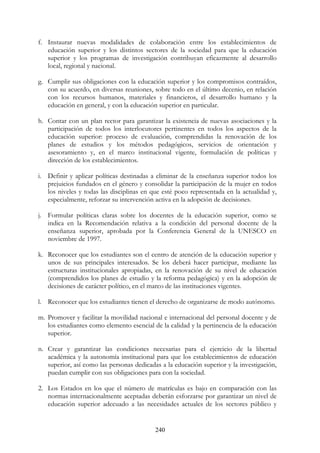 240
f. Instaurar nuevas modalidades de colaboración entre los establecimientos de
educación superior y los distintos sectores de la sociedad para que la educación
superior y los programas de investigación contribuyan eficazmente al desarrollo
local, regional y nacional.
g. Cumplir sus obligaciones con la educación superior y los compromisos contraídos,
con su acuerdo, en diversas reuniones, sobre todo en el último decenio, en relación
con los recursos humanos, materiales y financieros, el desarrollo humano y la
educación en general, y con la educación superior en particular.
h. Contar con un plan rector para garantizar la existencia de nuevas asociaciones y la
participación de todos los interlocutores pertinentes en todos los aspectos de la
educación superior: proceso de evaluación, comprendidas la renovación de los
planes de estudios y los métodos pedagógicos, servicios de orientación y
asesoramiento y, en el marco institucional vigente, formulación de políticas y
dirección de los establecimientos.
i. Definir y aplicar políticas destinadas a eliminar de la enseñanza superior todos los
prejuicios fundados en el género y consolidar la participación de la mujer en todos
los niveles y todas las disciplinas en que esté poco representada en la actualidad y,
especialmente, reforzar su intervención activa en la adopción de decisiones.
j. Formular políticas claras sobre los docentes de la educación superior, como se
indica en la Recomendación relativa a la condición del personal docente de la
enseñanza superior, aprobada por la Conferencia General de la UNESCO en
noviembre de 1997.
k. Reconocer que los estudiantes son el centro de atención de la educación superior y
unos de sus principales interesados. Se los deberá hacer participar, mediante las
estructuras institucionales apropiadas, en la renovación de su nivel de educación
(comprendidos los planes de estudio y la reforma pedagógica) y en la adopción de
decisiones de carácter político, en el marco de las instituciones vigentes.
l. Reconocer que los estudiantes tienen el derecho de organizarse de modo autónomo.
m. Promover y facilitar la movilidad nacional e internacional del personal docente y de
los estudiantes como elemento esencial de la calidad y la pertinencia de la educación
superior.
n. Crear y garantizar las condiciones necesarias para el ejercicio de la libertad
académica y la autonomía institucional para que los establecimientos de educación
superior, así como las personas dedicadas a la educación superior y la investigación,
puedan cumplir con sus obligaciones para con la sociedad.
2. Los Estados en los que el número de matrículas es bajo en comparación con las
normas internacionalmente aceptadas deberán esforzarse por garantizar un nivel de
educación superior adecuado a las necesidades actuales de los sectores público y
 