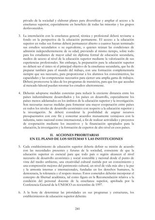 241
privado de la sociedad y elaborar planes para diversificar y ampliar el acceso a la
enseñanza superior, especialmente en beneficio de todas las minorías y los grupos
desfavorecidos.
3. La interrelación con la enseñanza general, técnica y profesional deberá revisarse a
fondo en la perspectiva de la educación permanente. El acceso a la educación
superior en todas sus formas deberá permanecer abierto a cuantos hayan terminado
sus estudios secundarios o su equivalente, o quienes reúnan las condiciones de
admisión independientemente de su edad, previendo al mismo tiempo, sobre todo
para los estudiantes de mayor edad sin diploma formal de educación secundaria,
medios de acceso al nivel de la educación superior mediante la valorización de sus
experiencias profesionales. Sin embargo, la preparación para la educación superior
no deberá ser el único ni el principal objetivo de la enseñanza secundaria, que ha de
preparar también para el mundo del trabajo, con una formación complementaria
siempre que sea necesario, para proporcionar a los alumnos los conocimientos, las
capacidades y las competencias necesarios para ejercer una amplia gama de trabajos.
Deberá promoverse la idea de los programas de transición, para que los que accedan
al mercado laboral puedan retomar los estudios ulteriormente.
4. Deberán adoptarse medidas concretas para reducir la creciente distancia entre los
países industrialmente desarrollados y los países en desarrollo, especialmente los
países menos adelantados en los ámbitos de la educación superior y la investigación.
Son necesarias nuevas medidas para fomentar una mayor cooperación entre países
en todos los niveles de desarrollo económico con respecto a la educación superior y
la investigación. Se deberá considerar la posibilidad de asignar recursos
presupuestarios con este fin y concertar acuerdos mutuamente ventajosos con la
industria, tanto nacional como internacional, a fin de realizar actividades y proyectos
de cooperación mediante los incentivos y la financiación apropiados para la
educación, la investigación y la formación de expertos de alto nivel en esos países.
II. ACCIONES PRIORITARIAS
EN EL PLANO DE LOS SISTEMAS Y LAS INSTITUCIONES
5. Cada establecimiento de educación superior debería definir su misión de acuerdo
con las necesidades presentes y futuras de la sociedad, consciente de que la
educación superior es esencial para que todo país o región alcancen el nivel
necesario de desarrollo económico y social sostenible y racional desde el punto de
vista del medio ambiente, una creatividad cultural nutrida por un conocimiento y
una comprensión mejores del patrimonio cultural, un nivel de vida más alto y la paz
y la armonía internas e internacionales, fundadas en los derechos humanos, la
democracia, la tolerancia y el respeto mutuo. Estos cometidos deberán incorporar el
concepto de libertad académica, tal como figura en la Recomendación relativa a la
condición del personal docente de la enseñanza superior, aprobada por la
Conferencia General de la UNESCO en noviembre de 1997.
6. A la hora de determinar las prioridades en sus programas y estructuras, los
establecimientos de educación superior deberán:
 