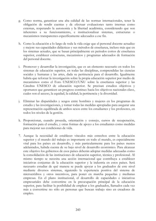 243
g. Como norma, garantizar una alta calidad de las normas internacionales, tener la
obligación de rendir cuentas y de efectuar evaluaciones tanto internas como
externas, respetando la autonomía y la libertad académica, considerando que son
inherentes a su funcionamiento, e institucionalizar sistemas, estructuras o
mecanismos transparentes específicamente adecuados a ese fin.
h. Como la educación a lo largo de toda la vida exige que el personal docente actualice
y mejore sus capacidades didácticas y sus métodos de enseñanza, incluso más que en
los sistemas actuales, que se basan principalmente en periodos cortos de enseñanza
superior, establecer estructuras, mecanismos y programas adecuados de formación
del personal docente.
i. Promover y desarrollar la investigación, que es un elemento necesario en todos los
sistemas de educación superior, en todas las disciplinas, comprendidas las ciencias
sociales y humanas y las artes, dada su pertinencia para el desarrollo. Igualmente
habría que reforzar la investigación sobre la propia educación superior por medio de
mecanismos como el Foro UNESCO/UNU sobre la enseñanza superior y las
Cátedras UNESCO de educación superior. Se precisan estudios objetivos y
oportunos que garanticen un progreso continuo hacia los objetivos nacionales clave,
cuales son el acceso, la equidad, la calidad, la pertinencia y la diversidad.
j. Eliminar las disparidades y sesgos entre hombres y mujeres en los programas de
estudio y las investigaciones, y tomar todas las medidas apropiadas para asegurar una
representación equilibrada de ambos sexos entre los estudiantes y los profesores, en
todos los niveles de la gestión.
k. Proporcionar, cuando proceda, orientación y consejo, cursos de recuperación,
formación para el estudio, y otras formas de apoyo a los estudiantes como medidas
para mejorar sus condiciones de vida.
7. Aunque la necesidad de establecer vínculos más estrechos entre la educación
superior y el mundo del trabajo es importante en todo el mundo, es especialmente
vital para los países en desarrollo, y más particularmente para los países menos
adelantados, habida cuenta de su bajo nivel de desarrollo económico. Para alcanzar
este objetivo los gobiernos de esos países deberán adoptar medidas adecuadas como
la consolidación de las instituciones de educación superior, técnica y profesional. Al
mismo tiempo se necesita una acción internacional que contribuya a establecer
iniciativas conjuntas de la educación superior y la industria en estos países. Será
necesario estudiar de qué manera se puede apoyar a los graduados de este nivel
mediante diversos sistemas, siguiendo la experiencia positiva del sistema de
microcréditos y otros incentivos, para poner en marcha pequeñas y medianas
empresas. En el plano institucional, el desarrollo de capacidades e iniciativas
empresariales debe convertirse en la preocupación principal de la educación
superior, para facilitar la posibilidad de emplear a los graduados, llamados cada vez
más a convertirse no sólo en personas que buscan trabajo sino en creadores de
empleo.
 