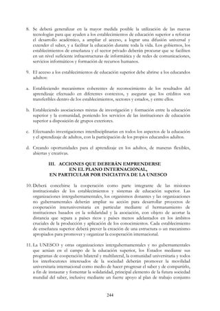 244
8. Se deberá generalizar en la mayor medida posible la utilización de las nuevas
tecnologías para que ayuden a los establecimientos de educación superior a reforzar
el desarrollo académico, a ampliar el acceso, a lograr una difusión universal y
extender el saber, y a facilitar la educación durante toda la vida. Los gobiernos, los
establecimientos de enseñanza y el sector privado deberán procurar que se faciliten
en un nivel suficiente infraestructuras de informática y de redes de comunicaciones,
servicios informáticos y formación de recursos humanos.
9. El acceso a los establecimientos de educación superior debe abrirse a los educandos
adultos:
a. Estableciendo mecanismos coherentes de reconocimiento de los resultados del
aprendizaje efectuado en diferentes contextos, y asegurar que los créditos son
transferibles dentro de los establecimientos, sectores y estados, y entre ellos.
b. Estableciendo asociaciones mixtas de investigación y formación entre la educación
superior y la comunidad, poniendo los servicios de las instituciones de educación
superior a disposición de grupos exteriores.
c. Efectuando investigaciones interdisciplinarias en todos los aspectos de la educación
y el aprendizaje de adultos, con la participación de los propios educandos adultos.
d. Creando oportunidades para el aprendizaje en los adultos, de maneras flexibles,
abiertas y creativas.
III. ACCIONES QUE DEBERÁN EMPRENDERSE
EN EL PLANO INTERNACIONAL,
EN PARTICULAR POR INICIATIVA DE LA UNESCO
10. Deberá concebirse la cooperación como parte integrante de las misiones
institucionales de los establecimientos y sistemas de educación superior. Las
organizaciones intergubernamentales, los organismos donantes y las organizaciones
no gubernamentales deberán ampliar su acción para desarrollar proyectos de
cooperación interuniversitaria en particular mediante el hermanamiento de
instituciones basados en la solidaridad y la asociación, con objeto de acortar la
distancia que separa a países ricos y países menos adelantados en los ámbitos
cruciales de la producción y aplicación de los conocimientos. Cada establecimiento
de enseñanza superior deberá prever la creación de una estructura o un mecanismo
apropiados para promover y organizar la cooperación internacional.
11. La UNESCO y otras organizaciones intergubernamentales y no gubernamentales
que actúan en el campo de la educación superior, los Estados mediante sus
programas de cooperación bilateral y multilateral, la comunidad universitaria y todos
los interlocutores interesados de la sociedad deberán promover la movilidad
universitaria internacional como medio de hacer progresar el saber y de compartirlo,
a fin de instaurar y fomentar la solidaridad, principal elemento de la futura sociedad
mundial del saber, inclusive mediante un fuerte apoyo al plan de trabajo conjunto
 
