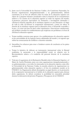 246
b. Junto con la Universidad de las Naciones Unidas y las Comisiones Nacionales, las
diversas organizaciones intergubernamentales y no gubernamentales, debería
constituirse en un foro de reflexión sobre los temas de la educación superior con
objeto de: i) preparar informes actualizados sobre la situación de los conocimientos
relativos a los asuntos de la educación superior en todas las regiones del mundo;
ii) promover proyectos innovadores de formación e investigación destinados a
valorizar la función específica de la enseñanza superior en una educación a lo largo
de toda la vida; iii) reforzar la cooperación internacional y poner de relieve la
función de la enseñanza superior para la educación cívica, el desarrollo sostenible y
la paz, y iv) crear una base de datos sobre experiencias e innovaciones satisfactorias,
que podrían consultar los establecimientos que tropiezan con problemas a la hora de
reformar la educación superior.
c. Tomar medidas concretas para apoyar a los establecimientos de educación superior
en las universidades de las regiones menos adelantadas del mundo y en regiones que
sufren las consecuencias de conflictos o desastres naturales.
d. Intensificar los esfuerzos para crear o fortalecer centros de excelencia en los países
en desarrollo.
e. Tomar la iniciativa de elaborar un instrumento internacional sobre la libertad
académica, la autonomía y la responsabilidad social, en relación con la
Recomendación relativa a la condición del personal docente de la enseñanza
superior.
f. Velar por el seguimiento de la Declaración Mundial sobre la Educación Superior y el
Marco de Acción Prioritaria, junto con otras organizaciones intergubernamentales y
no gubernamentales y con todos los interesados en la educación superior, entre ellos
la Universidad de las Naciones Unidas, la consulta colectiva de organizaciones no
gubernamentales sobre educación superior y el foro de estudiantes reunido en la
UNESCO. La Organización deberá desempeñar un papel decisivo en la promoción
de la cooperación internacional en el ámbito de la educación superior para efectuar
dicho seguimiento. Se deberá considerar la posibilidad de concederle prioridad
durante la elaboración del próximo Programa y Presupuesto de la UNESCO.
 