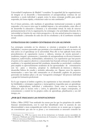25
Universidad Complutense de Madrid 34 considera “la capacidad (de las organizaciones)
de integrar en su desarrollo y funcionamiento el autoaprendizaje continuo de sus
miembros a escala individual y grupal, como la única estrategia posible para poder
responder, de forma rápida, a situaciones cada vez más cambiantes.”
En el futuro próximo, sólo mediante el aprendizaje institucional constante se podrá
responder a los nuevos retos que la realidad impone a las universidades, entre ellos el
de desarrollar la educación a distancia y la universidad virtual. Se trata de renovar
permanentemente el rol, la organización, las estrategias y las actividades docentes de la
universidad en función de una visión prospectiva y de una actitud proactiva respecto a
las necesidades y demandas de cada uno de los estudiantes y de la cambiante sociedad
actual.
ESTRATEGIAS DE CAMBIO CENTRADAS EN LOS ALUMNOS
Las estrategias centradas en los alumnos se orientan a propiciar el desarrollo de
habilidades y recursos personales que permitan a los estudiantes el asumir un nuevo rol
más activo en el aprendizaje en la universidad. Para ello se han aplicado hasta ahora
procedimientos de capacitación (cursos y talleres), sistemas de tutoría personal y
académica, integral y permanente, y materiales de autoaprendizaje en diversos formatos
(impresos, audiovisuales, multimediales, telemáticos). Las experiencias que han puesto
el acento en los aspectos afectivos y emocionales han buscado reforzar el autoconcepto
académico y la seguridad personal del estudiante, desarrollar su asertividad y confianza
para ampliar su aprovechamiento académico de las oportunidades de comunicación
con los pares y docentes, propiciar la clarificación de intereses y objetivos,
desarrollar hábitos de estudio y actitudes adecuadas, etc. Algunas veces los aspectos
mencionados y otros han sido enmarcados en el desarrollo explícito de proyectos
personales de mediano plazo y de una “autogestión estratégica” del proceso individual
y grupal de formación profesional.
En lo que respecta al ámbito cognitivo, las experiencias se han orientado a desarrollar
las habilidades y estrategias cognitivas y metacognitivas requeridas para un aprendizaje
eficaz e independiente, individual y colaborativo. Entre otras se mencionan las
habilidades para la lectura veloz y activa, la aplicación de mapas conceptuales, el
conocimiento y control de los propios estilos de aprendizaje, planificación y uso del
tiempo, etc.
¿POR QUÉ FRACASAN LAS INNOVACIONES?
Fullan y Miles (1992)35 han analizado las causas por las que los propósitos de cambio
fracasan sistemáticamente, con lo cual han identificado siete: la ausencia de una
direccionalidad o meta compartida por todos los actores; no se asume que se requiere
un conocimiento que aún no se posee y en consecuencia es necesario concebir las
34 Domínguez, G., 1998. Los nuevos retos de las instituciones no formales: nuevas necesidades de
formación. Publicado por la Red Iberoamericana de Formación y Actualización Docente (RIFAD-
OEI) en: www.oei.es/rifad4.htm.
35 Ministerio de Educación y Ciencia, ya citado. Pág. 10.
 