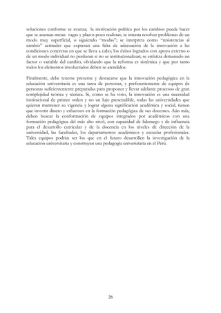 26
soluciones conforme se avanza; la motivación política por los cambios puede hacer
que se asuman metas vagas y plazos poco realistas; se intenta resolver problemas de un
modo muy superficial, o siguiendo “modas”; se interpreta como “resistencias al
cambio” actitudes que expresan una falta de adecuación de la innovación a las
condiciones concretas en que se lleva a cabo; los éxitos logrados con apoyo externo o
de un modo individual no perduran si no se institucionalizan; se enfatiza demasiado un
factor o variable del cambio, olvidando que la reforma es sistémica y que por tanto
todos los elementos involucrados deben se atendidos.
Finalmente, debe tenerse presente y destacarse que la innovación pedagógica en la
educación universitaria es una tarea de personas, y preferentemente de equipos de
personas suficientemente preparadas para proponer y llevar adelante procesos de gran
complejidad teórica y técnica. Si, como se ha visto, la innovación es una necesidad
institucional de primer orden y no un lujo prescindible, todas las universidades que
quieran mantener su vigencia y lograr alguna significación académica y social, tienen
que invertir dinero y esfuerzos en la formación pedagógica de sus docentes. Aún más,
deben buscar la conformación de equipos integrados por académicos con una
formación pedagógica del más alto nivel, con capacidad de liderazgo y de influencia
para el desarrollo curricular y de la docencia en los niveles de dirección de la
universidad, las facultades, los departamentos académicos y escuelas profesionales.
Tales equipos podrán ser los que en el futuro desarrollen la investigación de la
educación universitaria y construyan una pedagogía universitaria en el Perú.
 