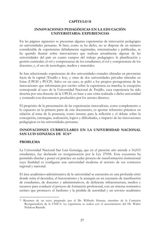 27
CAPÍTULO II
INNOVACIONES PEDAGÓGICAS EN LA EDUCACIÓN
UNIVERSITARIA: EXPERIENCIAS
En las páginas siguientes se presentan algunas experiencias de innovación pedagógica
en universidades peruanas. Si bien, como se ha dicho, no se dispone de un número
considerable de experiencias debidamente registradas, sistematizadas y publicadas, se
ha querido ilustrar sobre innovaciones que realizan actualmente algunas de las
universidades del país en cuatro campos del trabajo pedagógico: la planificación y
gestión curricular; el rol y competencias de los estudiantes; el rol y competencias de los
docentes; y, el uso de tecnologías, medios y materiales.
Se han seleccionado experiencias de dos universidades estatales ubicadas en provincias
fuera de la capital (Trujillo e Ica), y otras de dos universidades privadas ubicadas en
Lima (UPCH y PUCP). Salvo en un caso, se pidió a los propios protagonistas de las
innovaciones que informaran por escrito sobre la experiencia en marcha; la excepción
corresponde al caso de la Universidad Nacional de Trujillo, cuya experiencia ha sido
descrita por una docente de la UPCH, en base a una visita realizada a dicha universidad
y contando con documentos producidos por los actores directos.
El propósito de la presentación de las experiencias innovadoras, como complemento a
lo expuesto en la primera parte de este documento, es aportar referentes prácticos en
relación al tema de la ponencia, como insumo para la reflexión y el debate sobre la
concepción, estrategias, realización, logros y dificultades, e impacto de las innovaciones
pedagógicas en las universidades peruanas.
INNOVACIONES CURRICULARES EN LA UNIVERSIDAD NACIONAL
SAN LUIS GONZÁGA DE ICA36
PROBLEMA
La Universidad Nacional San Luis Gonzága, que en el presente año atiende a 16,015
estudiantes, fue declarada en reorganización por la Ley 27058. Esta coyuntura ha
permitido diseñar y poner en práctica un audaz proceso de transformación institucional
cuya finalidad es configurar una universidad moderna al servicio de sus contextos
regional y nacional.
El área académico–administrativa de la universidad se encuentra en una profunda crisis
donde reina el desorden, el burocratismo y la anarquía en un escenario de masificación
de estudiantes, de docentes y administrativos, de deficiente infraestructura, medios y
recursos para conducir el proceso de formación profesional, con un sistema normativo
caótico que promueve el facilismo y la pérdida de autoridad y un servicio académico
36 Resumen de un texto preparado por el Dr. Wilfredo Huertas, miembro de la Comisión
Reorganizadora de la UNICA. La experiencia se realiza con el asesoramiento del Dr. Walter
Peñaloza Ramella
 