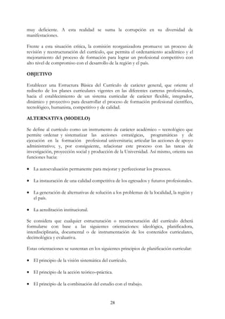 28
muy deficiente. A esta realidad se suma la corrupción en su diversidad de
manifestaciones.
Frente a esta situación crítica, la comisión reorganizadora promueve un proceso de
revisión y reestructuración del currículo, que permita el ordenamiento académico y el
mejoramiento del proceso de formación para lograr un profesional competitivo con
alto nivel de compromiso con el desarrollo de la región y el país.
OBJETIVO
Establecer una Estructura Básica del Currículo de carácter general, que oriente el
rediseño de los planes curriculares vigentes en las diferentes carreras profesionales,
hacia el establecimiento de un sistema curricular de carácter flexible, integrador,
dinámico y proyectivo para desarrollar el proceso de formación profesional científico,
tecnológico, humanista, competitivo y de calidad.
ALTERNATIVA (MODELO)
Se define al currículo como un instrumento de carácter académico – tecnológico que
permite ordenar y sistematizar las acciones estratégicas, programáticas y de
ejecución en la formación profesional universitaria; articular las acciones de apoyo
administrativo; y, por consiguiente, relacionar este proceso con las tareas de
investigación, proyección social y producción de la Universidad. Así mismo, orienta sus
funciones hacia:
• La autoevaluación permanente para mejorar y perfeccionar los procesos.
• La instauración de una calidad competitiva de los egresados y futuros profesionales.
• La generación de alternativas de solución a los problemas de la localidad, la región y
el país.
• La acreditación institucional.
Se considera que cualquier estructuración o reestructuración del currículo deberá
formularse con base a las siguientes orientaciones: ideológica, planificadora,
interdisciplinaria, documental o de instrumentación de los contenidos curriculares,
decimológica y evaluativa.
Estas orientaciones se sustentan en los siguientes principios de planificación curricular:
• El principio de la visión sistemática del currículo.
• El principio de la acción teórico–práctica.
• El principio de la combinación del estudio con el trabajo.
 