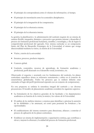 29
• El principio de correspondencia entre el volumen de información y el tiempo.
• El principio de interrelación entre los contenidos disciplinarios.
• El principio de la integración de las competencias.
• El principio de la coherencia externa.
• El principio de la coherencia interna.
La gestión, la planificación y la administración del currículo requiere de un sistema de
carácter flexible, integrador, dinámico y proyectivo que permita orientar y desarrollar el
proceso de formación profesional humanista, científica y tecnológica, a fin de lograr la
competitividad profesional del egresado. Este sistema curricular es un componente
básico del Plan de Desarrollo Estratégico de la Universidad, el mismo que otorga
direccionalidad mediante la visión y la misión de la Universidad:
• Visión y misión de la universidad.
• Insumos, procesos, producto impacto.
• Contexto global.
• Currículo, contenidos, recursos de aprendizaje, de formación académica y
profesional, perfil alcanzado en el desarrollo social, económico, etc.
Observando el esquema y asociando con los fundamentos del currículo, los planes
curriculares específicos tienen su referencia sustentatoria y crítica en el contexto de
características globalizadas. Todos los procesos que se realicen deberán estar
orientados al logro del perfil (profesional esperado con un conjunto de competencias).
En esta propuesta se enfatiza la naturaleza integral del currículo y sus diversas
proyecciones. El modelo de planeamiento académico considera los siguientes aspectos:
• La formulación de los objetivos generales de las facultades y los departamentos
académicos en función de la visión, la misión y los valores de la Universidad.
• El análisis de los ámbitos internos y externos para identificar y priorizar la atención
de las debilidades y las amenazas, así como para potenciar las fortalezas y las
oportunidades.
• El establecimiento del sistema normativo para direccionar, afianzar y controlar el
proceso de aplicación de los planes curriculares.
• Establecer un sistema de implementación y capacitación continua, que contribuya a
elevar y mejorar la eficiencia y la calidad del proceso de formación profesional.
 