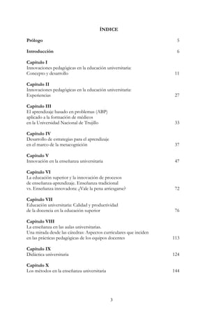 3
ÍNDICE
Prólogo 005
Introducción 006
Capítulo I
Innovaciones pedagógicas en la educación universitaria:
Concepto y desarrollo 011
Capítulo II
Innovaciones pedagógicas en la educación universitaria:
Experiencias 027
Capítulo III
El aprendizaje basado en problemas (ABP)
aplicado a la formación de médicos
en la Universidad Nacional de Trujillo 033
Capítulo IV
Desarrollo de estrategias para el aprendizaje
en el marco de la metacognición 037
Capítulo V
Innovación en la enseñanza universitaria 047
Capítulo VI
La educación superior y la innovación de procesos
de enseñanza-aprendizaje. Enseñanza tradicional
vs. Enseñanza innovadora: ¿Vale la pena arriesgarse? 072
Capítulo VII
Educación universitaria: Calidad y productividad
de la docencia en la educación superior 076
Capítulo VIII
La enseñanza en las aulas universitarias.
Una mirada desde las cátedras: Aspectos curriculares que inciden
en las prácticas pedagógicas de los equipos docentes 113
Capítulo IX
Didáctica universitaria 124
Capítulo X
Los métodos en la enseñanza universitaria 144
 