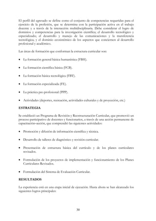 30
El perfil del egresado se define como el conjunto de competencias requeridas para el
ejercicio de la profesión, que se determina con la participación activa en el trabajo
docente y a través de la interacción multidisciplinaria. Debe considerar el logro de
dominios y competencias para la investigación científica; el desarrollo tecnológico y
especializado; el desarrollo y manejo de las comunicaciones y la transferencia
tecnológica; y el dominio ecosistémico de los aspectos que conciernen al desarrollo
profesional y académico.
Las áreas de formación que conforman la estructura curricular son:
• La formación general básica humanística (FBH).
• La formación científica básica (FCB).
• La formación básica tecnológica (FBT).
• La formación especializada (FE).
• La práctica pre-profesional (PPP).
• Actividades (deportes, recreación, actividades culturales y de proyección, etc.)
ESTRATEGIA
Se estableció un Programa de Revisión y Reestructuración Curricular, que promovió un
proceso participativo de docentes y funcionarios, a través de una acción permanente de
capacitación–acción, que comprendió las siguientes actividades:
• Promoción y difusión de información científica y técnica.
• Desarrollo de talleres de diagnóstico y revisión curricular.
• Presentación de estructura básica del currículo y de los planes curriculares
revisados.
• Formulación de los proyectos de implementación y funcionamiento de los Planes
Curriculares Revisados.
• Formulación del Sistema de Evaluación Curricular.
RESULTADOS
La experiencia está en una etapa inicial de ejecución. Hasta ahora se han alcanzado los
siguientes logros principales:
 