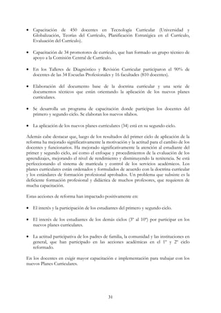 31
• Capacitación de 450 docentes en Tecnología Curricular (Universidad y
Globalización, Teorías del Currículo, Planificación Estratégica en el Currículo,
Evaluación del Currículo).
• Capacitación de 34 promotores de currículo, que han formado un grupo técnico de
apoyo a la Comisión Central de Currículo.
• En los Talleres de Diagnóstico y Revisión Curricular participaron el 90% de
docentes de las 34 Escuelas Profesionales y 16 facultades (810 docentes).
• Elaboración del documento base de la doctrina curricular y una serie de
documentos técnicos que están orientando la aplicación de los nuevos planes
curriculares.
• Se desarrolla un programa de capacitación donde participan los docentes del
primero y segundo ciclo. Se elaboran los nuevos sílabos.
• La aplicación de los nuevos planes curriculares (34) está en su segundo ciclo.
Además cabe destacar que, luego de los resultados del primer ciclo de aplicación de la
reforma ha mejorado significativamente la motivación y la actitud para el cambio de los
docentes y funcionarios. Ha mejorado significativamente la atención al estudiante del
primer y segundo ciclo, así como el enfoque y procedimientos de la evaluación de los
aprendizajes, mejorando el nivel de rendimiento y disminuyendo la renitencia. Se está
perfeccionando el sistema de matrícula y control de los servicios académicos. Los
planes curriculares están ordenados y formulados de acuerdo con la doctrina curricular
y los estándares de formación profesional aprobados. Un problema que subsiste es la
deficiente formación profesional y didáctica de muchos profesores, que requieren de
mucha capacitación.
Estas acciones de reforma han impactado positivamente en:
• El interés y la participación de los estudiantes del primero y segundo ciclo.
• El interés de los estudiantes de los demás ciclos (3º al 10º) por participar en los
nuevos planes curriculares.
• La actitud participativa de los padres de familia, la comunidad y las instituciones en
general, que han participado en las acciones académicas en el 1º y 2º ciclo
reformado.
En los docentes en exigir mayor capacitación e implementación para trabajar con los
nuevos Planes Curriculares.
 