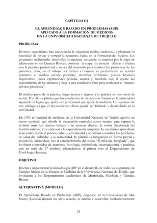 33
CAPÍTULO III
EL APRENDIZAJE BASADO EN PROBLEMAS (ABP)
APLICADO A LA FORMACIÓN DE MÉDICOS
EN LA UNIVERSIDAD NACIONAL DE TRUJILLO
PROBLEMA
Diversos especialistas han cuestionado la educación médica tradicional y planteado la
necesidad de revisar y corregir la secuencia lógica en la formación del médico. Los
programas tradicionales desarrollan la siguiente secuencia: se empieza por la etapa de
adiestramiento en Ciencias Básicas, continúa la etapa de ciencias clínicas y finaliza
con la práctica profesional a través del internado para resolver los problemas de los
pacientes. Pero, en el trabajo del médico el camino es precisamente en sentido
contrario: el médico atiende pacientes, identifica problemas, plantea hipótesis
diagnósticas, busca explicaciones (estudia, analiza y relaciona con el aporte del
conocimiento de las ciencias) y llega a una conclusión final para establecer el “manejo
del caso problema”.
El médico parte de la práctica, luego teoriza y regresa a la práctica en otro nivel de
acción. Por ello se plantea que los estudiantes de medicina se formen en la universidad
siguiendo la lógica que aplica del profesional que ejerce la medicina. Un supuesto de
este enfoque es que el razonamiento clínico puede ser formado y desarrollado en la
universidad.
En 1990 la Facultad de medicina de la Universidad Nacional de Trujillo aprobó un
nuevo currículo que aborda la integración curricular como recurso para superar la
división entre las ciencias básicas y las ciencias clínicas, la visión fraccionada del
hombre enfermo y la tendencia a la especialización temprana. La enseñanza aprendizaje
tiene como marco el proceso salud – enfermedad y se orienta a resolver los problemas
de salud del individuo y la comunidad. Se planteó la integración en forma parcial y
progresiva, iniciándose con el establecimiento del curso “Morfología Integrada”, que
involucra contenidos de anatomía, histología, embriología, neuroanatomía y genética,
con un total de 27 créditos, planteándose el primer reto al Departamento de
Morfología Humana.
OBJETIVO
Diseñar e implementar la metodología ABP en el desarrollo de todas las asignaturas de
Ciencias Básicas en la Escuela de Medicina de la Universidad Nacional de Trujillo, que
involucran a los Departamentos académicos de Morfología, Fisiología y Ciencias
Básicas.
ALTERNATIVA (MODELO)
El Aprendizaje Basado en Problemas (ABP), originado en la Universidad de Mac
Master (Canadá) durante los años sesenta, se orienta a desarrollar fundamentalmente
 