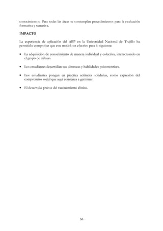 36
conocimientos. Para todas las áreas se contemplan procedimientos para la evaluación
formativa y sumativa.
IMPACTO
La experiencia de aplicación del ABP en la Universidad Nacional de Trujillo ha
permitido comprobar que este modelo es efectivo para lo siguiente:
• La adquisición de conocimiento de manera individual y colectiva, interactuando en
el grupo de trabajo.
• Los estudiantes desarrollan sus destrezas y habilidades psicomotrices.
• Los estudiantes pongan en práctica actitudes solidarias, como expresión del
compromiso social que aquí comienza a germinar.
• El desarrollo precoz del razonamiento clínico.
 
