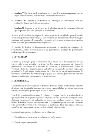 39
• Módulo VIII: Capacita al participante en el uso de mapas conceptuales para un
mejor almacenamiento en la memoria y conocimiento teórico.
• Módulo IX: Capacita al participante en estrategias de anticipación ante una
evaluación final, a través de autopreguntas.
• Módulo X: Capacita al participante en la planificación de las tareas con el fin de
que se prepare para ellas y mejore su rendimiento.
Además se desarrollan un paquete de seis categorías de actividades para desarrollar
habilidades para mejorar la velocidad y la comprensión de la lectura (metalectura), por
medio de anticipaciones, lectura veloz, estrategias activas, autocuestionamiento, control
sobre la lectura, procedimientos metacognitivos.
El análisis de Estilos de Pensamiento comprende la revisión de funciones del
pensamiento, forma de pensar, niveles de pensamiento, alcances del pensamiento,
inclinaciones del pensamiento.
4. ESTRATEGIA
El taller de estrategias para el aprendizaje en el marco de la metacognición ha sido
incorporado como actividad curricular de los nuevos programas de formación
profesional y académica de la Facultad de Educación, por decisión del Consejo de
Facultad. El diseño e implementación del taller se ha realizado en varias etapas, con
participación de psicólogos y educadores. La evaluación de las primeras versiones del
taller llevó a confirmar su pertinencia pedagógica y su eficacia, pero también a realizar
ajustes en su diseño y a enriquecerlo progresivamente.
5. EXPERIENCIA
La dinámica de la sesión del taller es diferente de lo que ocurre habitualmente en la sala
de clases; esta singularidad despierta expectativa y curiosidad en un primer momento e
interés y actitud participativa según avanza la reunión.
Una de las principales limitaciones del taller es el tiempo. Cuando se analizan las áreas
que intervienen en el aprendizaje desde un punto de vista personal y se ingresa en una
dinámica metacognitiva de reflexión, se genera un conflicto cognitivo y luego un
debate. Para estos debates internos-externos el tiempo siempre es un factor en contra.
Otra dificultad proviene de las resistencias al cambio; es difícil para algunas personas
modificar los esquemas de trabajo que han utilizado durante años.
Los principales cambios producidos por el taller son:
• Uso del control metacognitivo en la comprensión lectora.
• Uso de mapas conceptuales.
 
