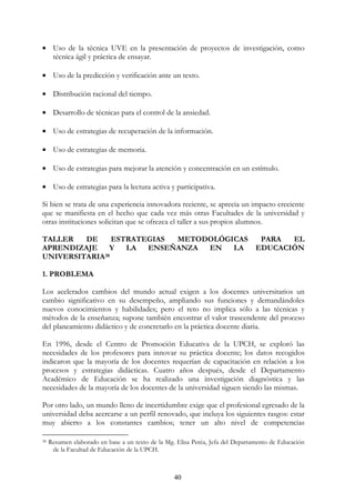 40
• Uso de la técnica UVE en la presentación de proyectos de investigación, como
técnica ágil y práctica de ensayar.
• Uso de la predicción y verificación ante un texto.
• Distribución racional del tiempo.
• Desarrollo de técnicas para el control de la ansiedad.
• Uso de estrategias de recuperación de la información.
• Uso de estrategias de memoria.
• Uso de estrategias para mejorar la atención y concentración en un estímulo.
• Uso de estrategias para la lectura activa y participativa.
Si bien se trata de una experiencia innovadora reciente, se aprecia un impacto creciente
que se manifiesta en el hecho que cada vez más otras Facultades de la universidad y
otras instituciones solicitan que se ofrezca el taller a sus propios alumnos.
TALLER DE ESTRATEGIAS METODOLÓGICAS PARA EL
APRENDIZAJE Y LA ENSEÑANZA EN LA EDUCACIÓN
UNIVERSITARIA38
1. PROBLEMA
Los acelerados cambios del mundo actual exigen a los docentes universitarios un
cambio significativo en su desempeño, ampliando sus funciones y demandándoles
nuevos conocimientos y habilidades; pero el reto no implica sólo a las técnicas y
métodos de la enseñanza; supone también encontrar el valor trascendente del proceso
del planeamiento didáctico y de concretarlo en la práctica docente diaria.
En 1996, desde el Centro de Promoción Educativa de la UPCH, se exploró las
necesidades de los profesores para innovar su práctica docente; los datos recogidos
indicaron que la mayoría de los docentes requerían de capacitación en relación a los
procesos y estrategias didácticas. Cuatro años después, desde el Departamento
Académico de Educación se ha realizado una investigación diagnóstica y las
necesidades de la mayoría de los docentes de la universidad siguen siendo las mismas.
Por otro lado, un mundo lleno de incertidumbre exige que el profesional egresado de la
universidad deba acercarse a un perfil renovado, que incluya los siguientes rasgos: estar
muy abierto a los constantes cambios; tener un alto nivel de competencias
38 Resumen elaborado en base a un texto de la Mg. Elisa Peréa, Jefa del Departamento de Educación
de la Facultad de Educación de la UPCH.
 