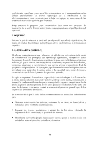 41
profesionales específicas; poseer un sólido entrenamiento en el autoaprendizaje; saber
utilizar eficientemente las nuevas tecnologías de la información y las
telecomunicaciones; estar preparado para trabajar en equipo; ser respetuoso de las
diferencias individuales y poseer gran tolerancia.
Surge entonces la pregunta: ¿qué características debe tener una propuesta de
innovación de la acción docente universitaria, en congruencia con el perfil profesional
esperado?
2. OBJETIVO
Innovar la práctica docente a partir del paradigma del aprendizaje significativo y la
puesta en práctica de estrategias metodológicas activas en el marco de la comunicación
empática.
3. ALTERNATIVA (MODELO)
El taller de estrategias asume que el nuevo rol del docente universitario debe tomar
en consideración los principios del aprendizaje significativo, interpretado como
formación y desarrollo de estructuras cognitivas. Se pone especial énfasis en el proceso
reflexivo, ya que se trata de una incorporación consciente y responsable de los hechos,
conceptos, situaciones y experiencias, lo que supone aceptar el aprendizaje desde la
perspectiva del participante. Se busca pues, que la docencia universitaria promueva un
aprendizaje para desarrollar la actitud crítica y la capacidad para tomar decisiones,
características que definen el proceso de aprender a aprender.
Se aspira a un proceso de enseñanza y aprendizaje caracterizado por la reflexión sobre
la propia acción: reflexión individual y colectiva, introspección mental, comunicación e
interacción en el contenido con los pares, autoregulación cognitiva y cognición sobre la
propia cognición (metacognición). Todos estos procesos conducirán por lo tanto a la
toma de decisiones conscientes, es decir a actuar estratégicamente para el logro de los
objetivos de aprendizaje propuestos.
En el modelo se da por lo tanto énfasis al entrenamiento de habilidades comunicativas
para:
• Observar objetivamente las acciones y mensajes de los otros, sin hacer juicios y
reduciendo en lo posible las interpretaciones.
• Expresar los propios sentimientos y acoger los de los otros, valorando la
importancia de las emociones y la gestión de los mismos.
• Identificar y expresar las propias necesidades y deseos, que en la medida en que son
satisfechos o no, originan determinados sentimientos.
 
